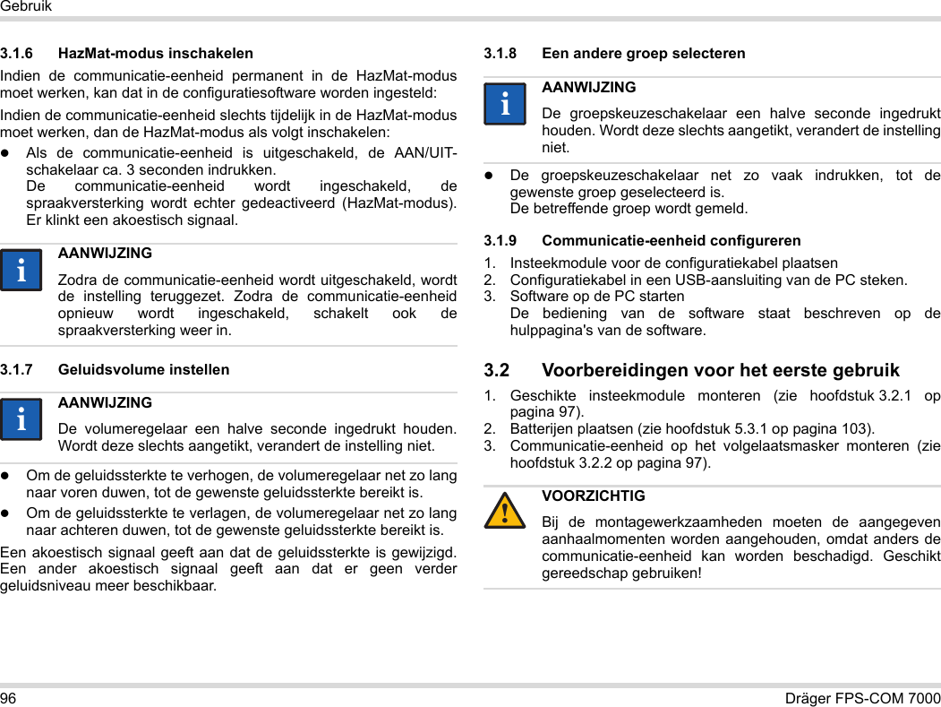 96 Dräger FPS-COM 7000Gebruik3.1.6 HazMat-modus inschakelenIndien de communicatie-eenheid permanent in de HazMat-modus moet werken, kan dat in de configuratiesoftware worden ingesteld:Indien de communicatie-eenheid slechts tijdelijk in de HazMat-modus moet werken, dan de HazMat-modus als volgt inschakelen:Als de communicatie-eenheid is uitgeschakeld, de AAN/UIT-schakelaar ca. 3 seconden indrukken. De communicatie-eenheid wordt ingeschakeld, de spraakversterking wordt echter gedeactiveerd (HazMat-modus). Er klinkt een akoestisch signaal.3.1.7 Geluidsvolume instellenOm de geluidssterkte te verhogen, de volumeregelaar net zo lang naar voren duwen, tot de gewenste geluidssterkte bereikt is.Om de geluidssterkte te verlagen, de volumeregelaar net zo lang naar achteren duwen, tot de gewenste geluidssterkte bereikt is.Een akoestisch signaal geeft aan dat de geluidssterkte is gewijzigd. Een ander akoestisch signaal geeft aan dat er geen verder geluidsniveau meer beschikbaar.3.1.8 Een andere groep selecterenDe groepskeuzeschakelaar net zo vaak indrukken, tot de gewenste groep geselecteerd is. De betreffende groep wordt gemeld.3.1.9 Communicatie-eenheid configureren1. Insteekmodule voor de configuratiekabel plaatsen2. Configuratiekabel in een USB-aansluiting van de PC steken.3. Software op de PC starten  De bediening van de software staat beschreven op de hulppagina&apos;s van de software.3.2 Voorbereidingen voor het eerste gebruik1. Geschikte insteekmodule monteren (zie hoofdstuk 3.2.1 op pagina 97).2. Batterijen plaatsen (zie hoofdstuk 5.3.1 op pagina 103).3. Communicatie-eenheid op het volgelaatsmasker monteren (zie hoofdstuk 3.2.2 op pagina 97).AANWIJZINGZodra de communicatie-eenheid wordt uitgeschakeld, wordt de instelling teruggezet. Zodra de communicatie-eenheid opnieuw wordt ingeschakeld, schakelt ook de spraakversterking weer in.AANWIJZINGDe volumeregelaar een halve seconde ingedrukt houden. Wordt deze slechts aangetikt, verandert de instelling niet.iiiiAANWIJZINGDe groepskeuzeschakelaar een halve seconde ingedrukt houden. Wordt deze slechts aangetikt, verandert de instelling niet.VOORZICHTIGBij de montagewerkzaamheden moeten de aangegeven aanhaalmomenten worden aangehouden, omdat anders de communicatie-eenheid kan worden beschadigd. Geschikt gereedschap gebruiken!ii!