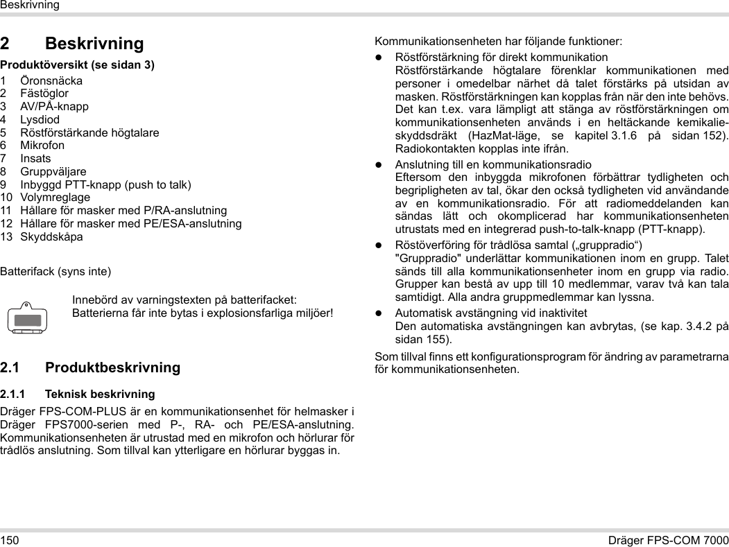 150 Dräger FPS-COM 7000Beskrivning2 BeskrivningProduktöversikt (se sidan 3)1 Öronsnäcka2 Fästöglor3 AV/PÅ-knapp4 Lysdiod5 Röstförstärkande högtalare6Mikrofon7Insats8 Gruppväljare9 Inbyggd PTT-knapp (push to talk)10 Volymreglage11 Hållare för masker med P/RA-anslutning12 Hållare för masker med PE/ESA-anslutning13 SkyddskåpaBatterifack (syns inte)2.1 Produktbeskrivning2.1.1 Teknisk beskrivningDräger FPS-COM-PLUS är en kommunikationsenhet för helmasker i Dräger FPS7000-serien med P-, RA- och PE/ESA-anslutning. Kommunikationsenheten är utrustad med en mikrofon och hörlurar för trådlös anslutning. Som tillval kan ytterligare en hörlurar byggas in. Kommunikationsenheten har följande funktioner:Röstförstärkning för direkt kommunikationRöstförstärkande högtalare förenklar kommunikationen med personer i omedelbar närhet då talet förstärks på utsidan av masken. Röstförstärkningen kan kopplas från när den inte behövs. Det kan t.ex. vara lämpligt att stänga av röstförstärkningen om kommunikationsenheten används i en heltäckande kemikalie-skyddsdräkt (HazMat-läge, se kapitel 3.1.6 på sidan 152). Radiokontakten kopplas inte ifrån.Anslutning till en kommunikationsradioEftersom den inbyggda mikrofonen förbättrar tydligheten och begripligheten av tal, ökar den också tydligheten vid användande av en kommunikationsradio. För att radiomeddelanden kan sändas lätt och okomplicerad har kommunikationsenheten utrustats med en integrerad push-to-talk-knapp (PTT-knapp).Röstöverföring för trådlösa samtal („gruppradio“)  &quot;Gruppradio&quot; underlättar kommunikationen inom en grupp. Talet sänds till alla kommunikationsenheter inom en grupp via radio. Grupper kan bestå av upp till 10 medlemmar, varav två kan tala samtidigt. Alla andra gruppmedlemmar kan lyssna.Automatisk avstängning vid inaktivitet Den automatiska avstängningen kan avbrytas, (se kap. 3.4.2 på sidan 155).Som tillval finns ett konfigurationsprogram för ändring av parametrarna för kommunikationsenheten.Innebörd av varningstexten på batterifacket:Batterierna får inte bytas i explosionsfarliga miljöer!