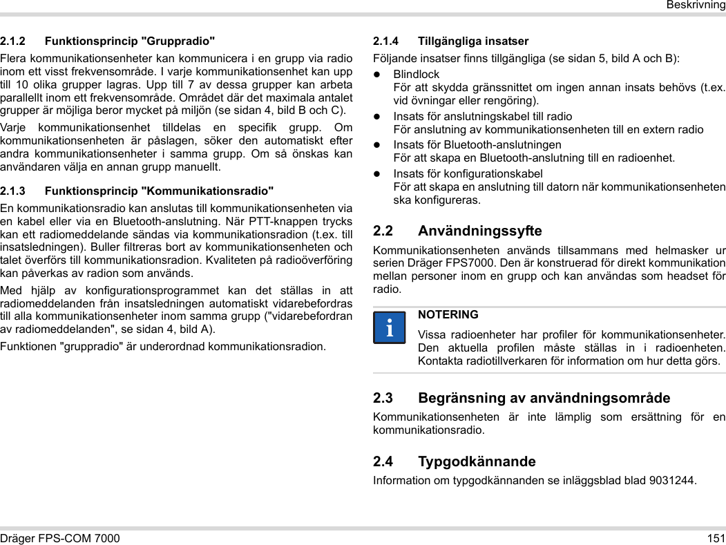 Dräger FPS-COM 7000 151Beskrivning2.1.2 Funktionsprincip &quot;Gruppradio&quot;Flera kommunikationsenheter kan kommunicera i en grupp via radio inom ett visst frekvensområde. I varje kommunikationsenhet kan upp till 10 olika grupper lagras. Upp till 7 av dessa grupper kan arbeta parallellt inom ett frekvensområde. Området där det maximala antalet grupper är möjliga beror mycket på miljön (se sidan 4, bild B och C).Varje kommunikationsenhet tilldelas en specifik grupp. Om kommunikationsenheten är påslagen, söker den automatiskt efter andra kommunikationsenheter i samma grupp. Om så önskas kan användaren välja en annan grupp manuellt.2.1.3 Funktionsprincip &quot;Kommunikationsradio&quot;En kommunikationsradio kan anslutas till kommunikationsenheten via en kabel eller via en Bluetooth-anslutning. När PTT-knappen trycks kan ett radiomeddelande sändas via kommunikationsradion (t.ex. till insatsledningen). Buller filtreras bort av kommunikationsenheten och talet överförs till kommunikationsradion. Kvaliteten på radioöverföring kan påverkas av radion som används.Med hjälp av konfigurationsprogrammet kan det ställas in att radiomeddelanden från insatsledningen automatiskt vidarebefordras till alla kommunikationsenheter inom samma grupp (&quot;vidarebefordran av radiomeddelanden&quot;, se sidan 4, bild A).Funktionen &quot;gruppradio&quot; är underordnad kommunikationsradion. 2.1.4 Tillgängliga insatserFöljande insatser finns tillgängliga (se sidan 5, bild A och B):Blindlock För att skydda gränssnittet om ingen annan insats behövs (t.ex. vid övningar eller rengöring).Insats för anslutningskabel till radio För anslutning av kommunikationsenheten till en extern radioInsats för Bluetooth-anslutningen För att skapa en Bluetooth-anslutning till en radioenhet.Insats för konfigurationskabel För att skapa en anslutning till datorn när kommunikationsenheten ska konfigureras.2.2 AnvändningssyfteKommunikationsenheten används tillsammans med helmasker ur serien Dräger FPS7000. Den är konstruerad för direkt kommunikation mellan personer inom en grupp och kan användas som headset för radio. 2.3 Begränsning av användningsområdeKommunikationsenheten är inte lämplig som ersättning för en kommunikationsradio.2.4 TypgodkännandeInformation om typgodkännanden se inläggsblad blad 9031244.NOTERINGVissa radioenheter har profiler för kommunikationsenheter. Den aktuella profilen måste ställas in i radioenheten. Kontakta radiotillverkaren för information om hur detta görs.ii