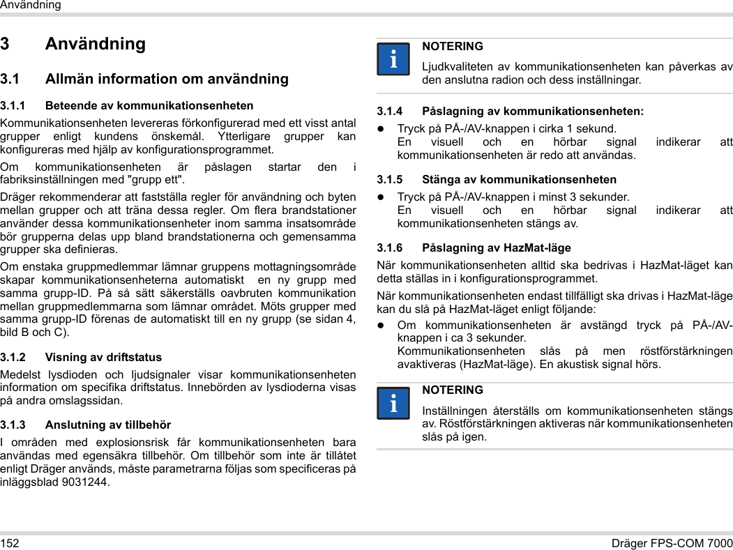 152 Dräger FPS-COM 7000Användning3 Användning3.1 Allmän information om användning3.1.1 Beteende av kommunikationsenhetenKommunikationsenheten levereras förkonfigurerad med ett visst antal grupper enligt kundens önskemål. Ytterligare grupper kan konfigureras med hjälp av konfigurationsprogrammet. Om kommunikationsenheten är påslagen startar den i fabriksinställningen med &quot;grupp ett&quot;.Dräger rekommenderar att fastställa regler för användning och byten mellan grupper och att träna dessa regler. Om flera brandstationer använder dessa kommunikationsenheter inom samma insatsområde bör grupperna delas upp bland brandstationerna och gemensamma grupper ska definieras.Om enstaka gruppmedlemmar lämnar gruppens mottagningsområde skapar kommunikationsenheterna automatiskt  en ny grupp med samma grupp-ID. På så sätt säkerställs oavbruten kommunikation mellan gruppmedlemmarna som lämnar området. Möts grupper med samma grupp-ID förenas de automatiskt till en ny grupp (se sidan 4, bild B och C).3.1.2 Visning av driftstatusMedelst lysdioden och ljudsignaler visar kommunikationsenheten information om specifika driftstatus. Innebörden av lysdioderna visas på andra omslagssidan.3.1.3 Anslutning av tillbehörI områden med explosionsrisk får kommunikationsenheten bara användas med egensäkra tillbehör. Om tillbehör som inte är tillåtet enligt Dräger används, måste parametrarna följas som specificeras på inläggsblad 9031244.3.1.4 Påslagning av kommunikationsenheten:Tryck på PÅ-/AV-knappen i cirka 1 sekund. En visuell och en hörbar signal indikerar att kommunikationsenheten är redo att användas.3.1.5 Stänga av kommunikationsenhetenTryck på PÅ-/AV-knappen i minst 3 sekunder. En visuell och en hörbar signal indikerar att kommunikationsenheten stängs av.3.1.6 Påslagning av HazMat-lägeNär kommunikationsenheten alltid ska bedrivas i HazMat-läget kan detta ställas in i konfigurationsprogrammet.När kommunikationsenheten endast tillfälligt ska drivas i HazMat-läge kan du slå på HazMat-läget enligt följande:Om kommunikationsenheten är avstängd tryck på PÅ-/AV-knappen i ca 3 sekunder. Kommunikationsenheten slås på men röstförstärkningen avaktiveras (HazMat-läge). En akustisk signal hörs.NOTERINGLjudkvaliteten av kommunikationsenheten kan påverkas av den anslutna radion och dess inställningar.NOTERINGInställningen återställs om kommunikationsenheten stängs av. Röstförstärkningen aktiveras när kommunikationsenheten slås på igen.iiii