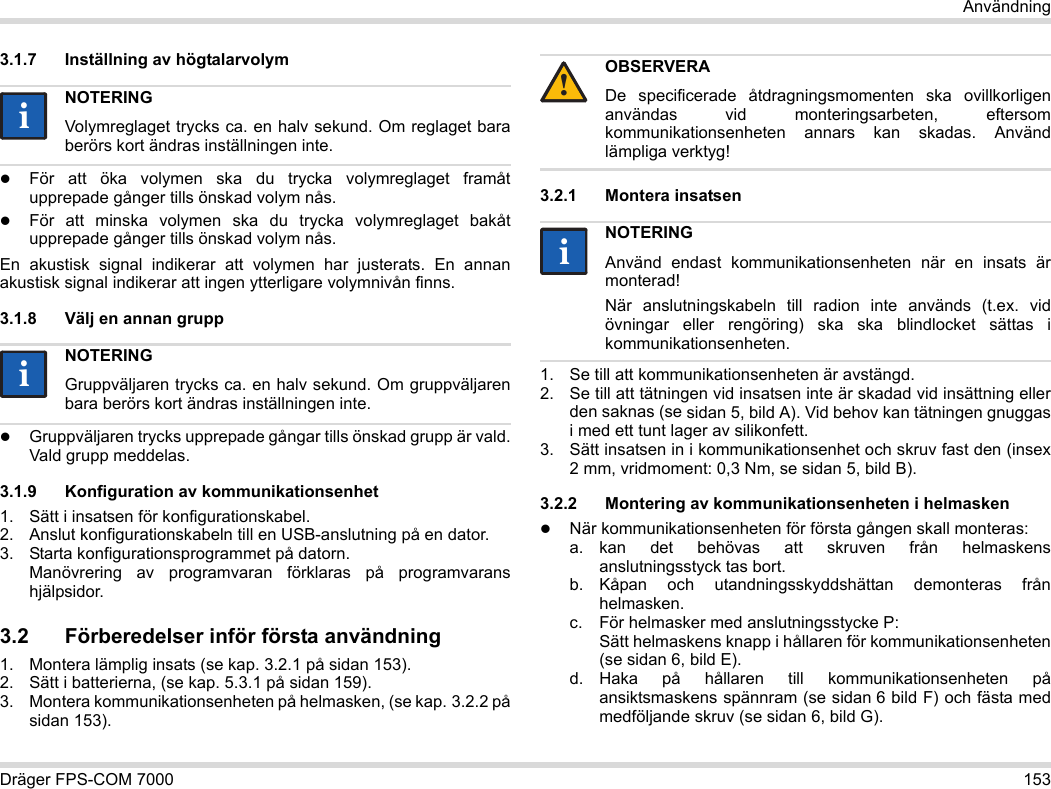 Dräger FPS-COM 7000 153Användning3.1.7 Inställning av högtalarvolymFör att öka volymen ska du trycka volymreglaget framåt upprepade gånger tills önskad volym nås.För att minska volymen ska du trycka volymreglaget bakåt upprepade gånger tills önskad volym nås.En akustisk signal indikerar att volymen har justerats. En annan akustisk signal indikerar att ingen ytterligare volymnivån finns.3.1.8 Välj en annan gruppGruppväljaren trycks upprepade gångar tills önskad grupp är vald. Vald grupp meddelas.3.1.9 Konfiguration av kommunikationsenhet1. Sätt i insatsen för konfigurationskabel.2. Anslut konfigurationskabeln till en USB-anslutning på en dator.3. Starta konfigurationsprogrammet på datorn.  Manövrering av programvaran förklaras på programvarans hjälpsidor.3.2 Förberedelser inför första användning1. Montera lämplig insats (se kap. 3.2.1 på sidan 153).2. Sätt i batterierna, (se kap. 5.3.1 på sidan 159).3. Montera kommunikationsenheten på helmasken, (se kap. 3.2.2 på sidan 153).3.2.1 Montera insatsen1. Se till att kommunikationsenheten är avstängd.2. Se till att tätningen vid insatsen inte är skadad vid insättning eller den saknas (se sidan 5, bild A). Vid behov kan tätningen gnuggas i med ett tunt lager av silikonfett.3. Sätt insatsen in i kommunikationsenhet och skruv fast den (insex 2 mm, vridmoment: 0,3 Nm, se sidan 5, bild B).3.2.2 Montering av kommunikationsenheten i helmaskenNär kommunikationsenheten för första gången skall monteras:a. kan det behövas att skruven från helmaskens anslutningsstyck tas bort.b. Kåpan och utandningsskyddshättan demonteras från helmasken.c. För helmasker med anslutningsstycke P: Sätt helmaskens knapp i hållaren för kommunikationsenheten (se sidan 6, bild E).d. Haka på hållaren till kommunikationsenheten på ansiktsmaskens spännram (se sidan 6 bild F) och fästa med medföljande skruv (se sidan 6, bild G).NOTERINGVolymreglaget trycks ca. en halv sekund. Om reglaget bara berörs kort ändras inställningen inte.NOTERINGGruppväljaren trycks ca. en halv sekund. Om gruppväljaren bara berörs kort ändras inställningen inte.iiiiOBSERVERADe specificerade åtdragningsmomenten ska ovillkorligen användas vid monteringsarbeten, eftersom kommunikationsenheten annars kan skadas. Använd lämpliga verktyg!NOTERINGAnvänd endast kommunikationsenheten när en insats är monterad!När anslutningskabeln till radion inte används (t.ex. vid övningar eller rengöring) ska ska blindlocket sättas i kommunikationsenheten.!ii