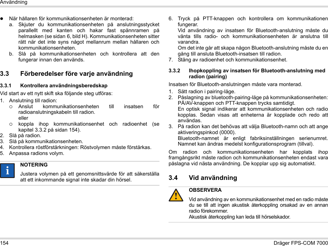 154 Dräger FPS-COM 7000AnvändningNär hållaren för kommunikationsenheten är monterad:a. Skjuter du kommunikationsenheten på anslutningsstycket parallellt med kanten och hakar fast spännramen på helmasken (se sidan 6, bild H). Kommunikationsenheten sitter rätt när det inte syns något mellanrum mellan hållaren och kommunikationsenheten. b. Slå på kommunikationsenheten och kontrollera att den fungerar innan den används. 3.3 Förberedelser före varje användning3.3.1 Kontrollera användningsberedskapVid start av ett nytt skift ska följande steg utföras:1. Anslutning till radion:Anslut kommunikationsenheten till insatsen för radioanslutningskabeln till radion. ellerkoppla ihop kommunikationsenhet och radioenhet (se kapitel 3.3.2 på sidan 154).2. Slå på radion.3. Slå på kommunikationsenheten.4. Kontrollera röstförstärkningen: Röstvolymen måste förstärkas.5. Anpassa radions volym.6. Tryck på PTT-knappen och kontrollera om kommunikationen fungerar. Vid användning av insatsen för Bluetooth-anslutning måste du vänta tills radio- och kommunikationsenheten är anslutna till varandra. Om det inte går att skapa någon Bluetooth-anslutning måste du en gång till ansluta Bluetooth-insatsen till radion.7. Stäng av radioenhet och kommunikationsenhet.3.3.2 Ihopkoppling av insatsen för Bluetooth-anslutning med radion (pairing)Insatsen för Bluetooth-anslutningen måste vara monterad.1. Sätt radion i pairing-läge.2. Påslagning av bluetooth-pairing-läge på kommunikationsenheten: PÅ/AV-knappen och PTT-knappen trycks samtidigt. En optisk signal indikerar att kommunikationsenheten och radio kopplas. Sedan visas att enheterna är kopplade och redo att användas.3. På radion kan det behövas att välja Bluetooth-namn och att ange aktiveringspinkod (0000). Bluetooth-namnet är enligt fabriksinställningen serienumret. Namnet kan ändras medelst konfigurationsprogram (tillval).Om radion och kommunikationsenheten har kopplats ihop framgångsrikt måste radion och kommunikationsenheten endast vara påslagna vid nästa användning. De kopplar upp sig automatiskt.3.4 Vid användning NOTERINGJustera volymen på ett genomsnittsvärde för att säkerställa att ett inkommande signal inte skadar din hörsel.iiOBSERVERAVid användning av en kommunikationsenhet med en radio måste du se till att ingen akustisk återkoppling orsakad av en annan radio förekommer. Akustisk återkoppling kan leda till hörselskador.!