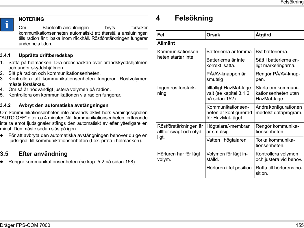 Dräger FPS-COM 7000 155Felsökning3.4.1 Upprätta driftberedskap1. Sätta på helmasken. Dra öronsnäckan över brandskyddshjälmen och under skyddshjälmen.2. Slå på radion och kommunikationsenheten.3. Kontrollera att kommunikationsenheten fungerar: Röstvolymen måste förstärkas.4. Om så är nödvändigt justera volymen på radion.5. Kontrollera om kommunikationen via radion fungerar.3.4.2 Avbryt den automatiska avstängningenOm kommunikationsenheten inte används aktivt hörs varningssignalen &quot;AUTO OFF&quot; efter ca 4 minuter. När kommunikationsenheten fortfarande inte ta emot ljudsignaler stängs den automatiskt av efter ytterligare en minut. Den måste sedan slås på igen.För att avbryta den automatiska avstängningen behöver du ge en ljudsignal till kommunikationsenheten (t.ex. prata i helmasken).3.5 Efter användningRengör kommunikationsenheten (se kap. 5.2 på sidan 158).4 FelsökningNOTERINGOm Bluetooth-anslutningen bryts försöker kommunikationsenheten automatiskt att återställa anslutningen tills radion är tillbaka inom räckhåll. Röstförstärkningen fungerar under hela tiden.iiFel Orsak ÅtgärdAllmäntKommunikationsen-heten startar inteBatterierna är tomma Byt batterierna.Batterierna är inte korrekt isatta.Sätt i batterierna en-ligt markeringarna.PÅ/AV-knappen är smutsigRengör PÅ/AV-knap-pen.Ingen röstförstärk-ning.tillfälligt HazMat-läge valt (se kapitel 3.1.6 på sidan 152)Starta om kommuni-kationsenheten utan HazMat-läge.Kommunikationsen-heten är konfigurerad för HazMat-läget.Ändra konfigurationen medelst dataprogram.Röstförstärkningen är alltför svagt och otyd-ligt.Högtalare/-membran är smutsigRengör kommunika-tionsenhetenVatten i högtalaren Torka kommunika-tionsenheten.Hörluren har för lågt volym.Volymen för lågt in-ställd.Kontrollera volymen och justera vid behov.Hörluren i fel position. Rätta till hörlurens po-sition.