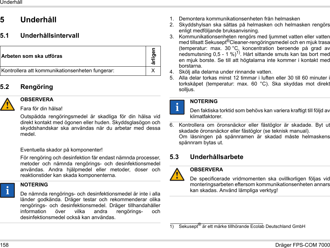 158 Dräger FPS-COM 7000Underhåll5Underhåll5.1 Underhållsintervall5.2 Rengöring 1. Demontera kommunikationsenheten från helmasken2. Skyddshylsan ska sättas på helmasken och helmasken rengörs enligt medföljande bruksanvisning.3. Kommunikationsenheten rengörs med ljummet vatten eller vatten med tillsatt Sekusept®Cleaner-rengöringsmedel och en mjuk trasa (temperatur: max. 30 °C, koncentration beroende på grad av nedsmutsning 0,5 - 1 %)1). Hårt sittande smuts kan tas bort med en mjuk borste. Se till att högtalarna inte kommer i kontakt med borstarna.4. Skölj alla delarna under rinnande vatten.5. Alla delar torkas minst 12 timmar i luften eller 30 till 60 minuter i torkskåpet (temperatur: max. 60 °C). Ska skyddas mot direkt solljus.6. Kontrollera om öronsnäckor eller fästöglor är skadade. Byt ut skadade öronsnäckor eller fästöglor (se teknisk manual).  Om låsningen på spännramen är skadad måste helmaskens spännram bytas ut.5.3 UnderhållsarbeteArbeten som ska utförasårligenKontrollera att kommunikationsenheten fungerar: XOBSERVERAFara för din hälsa!Outspädda rengöringsmedel är skadliga för din hälsa vid direkt kontakt med ögonen eller huden. Skyddsglasögon och skyddshandskar ska användas när du arbetar med dessa medel.Eventuella skador på komponenter!För rengöring och desinfektion får endast nämnda processer, metoder och nämnda rengörings- och desinfektionsmedel användas. Andra hjälpmedel eller metoder, doser och reaktionstider kan skada komponenterna. NOTERINGDe nämnda rengörings- och desinfektionsmedel är inte i alla länder godkända. Dräger testar och rekommenderar olika rengörings- och desinfektionsmedel. Dräger tillhandahåller information över vilka andra rengörings- och desinfektionsmedel också kan användas.!ii1) Sekusept® är ett märke tillhörande Ecolab Deutschland GmbHNOTERINGDen faktiska torktid som behövs kan variera kraftigt till följd av klimatfaktorer.OBSERVERADe specificerade vridmomenten ska ovillkorligen följas vid monteringsarbeten eftersom kommunikationsenheten annars kan skadas. Använd lämpliga verktyg!ii!