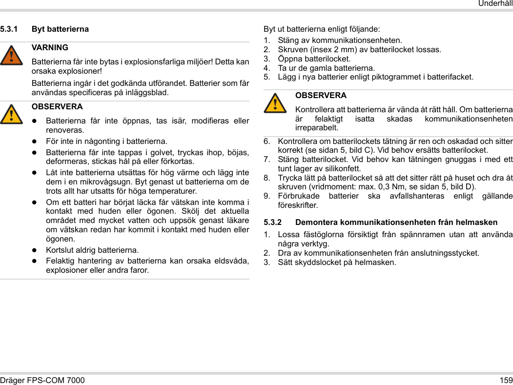 Dräger FPS-COM 7000 159Underhåll5.3.1 Byt batterierna Byt ut batterierna enligt följande:1. Stäng av kommunikationsenheten.2. Skruven (insex 2 mm) av batterilocket lossas.3. Öppna batterilocket.4. Ta ur de gamla batterierna.5. Lägg i nya batterier enligt piktogrammet i batterifacket.6. Kontrollera om batterilockets tätning är ren och oskadad och sitter korrekt (se sidan 5, bild C). Vid behov ersätts batterilocket.7. Stäng batterilocket. Vid behov kan tätningen gnuggas i med ett tunt lager av silikonfett.8. Trycka lätt på batterilocket så att det sitter rätt på huset och dra åt skruven (vridmoment: max. 0,3 Nm, se sidan 5, bild D).9. Förbrukade batterier ska avfallshanteras enligt gällande föreskrifter.5.3.2 Demontera kommunikationsenheten från helmasken1. Lossa fästöglorna försiktigt från spännramen utan att använda några verktyg.2. Dra av kommunikationsenheten från anslutningsstycket.3. Sätt skyddslocket på helmasken.VARNINGBatterierna får inte bytas i explosionsfarliga miljöer! Detta kan orsaka explosioner!Batterierna ingår i det godkända utförandet. Batterier som får användas specificeras på inläggsblad.OBSERVERABatterierna får inte öppnas, tas isär, modifieras eller renoveras.För inte in någonting i batterierna.Batterierna får inte tappas i golvet, tryckas ihop, böjas, deformeras, stickas hål på eller förkortas.Låt inte batterierna utsättas för hög värme och lägg inte dem i en mikrovågsugn. Byt genast ut batterierna om de trots allt har utsatts för höga temperaturer.Om ett batteri har börjat läcka får vätskan inte komma i kontakt med huden eller ögonen. Skölj det aktuella området med mycket vatten och uppsök genast läkare om vätskan redan har kommit i kontakt med huden eller ögonen.Kortslut aldrig batterierna.Felaktig hantering av batterierna kan orsaka eldsvåda, explosioner eller andra faror.!!OBSERVERAKontrollera att batterierna är vända åt rätt håll. Om batterierna är felaktigt isatta skadas kommunikationsenheten irreparabelt.!