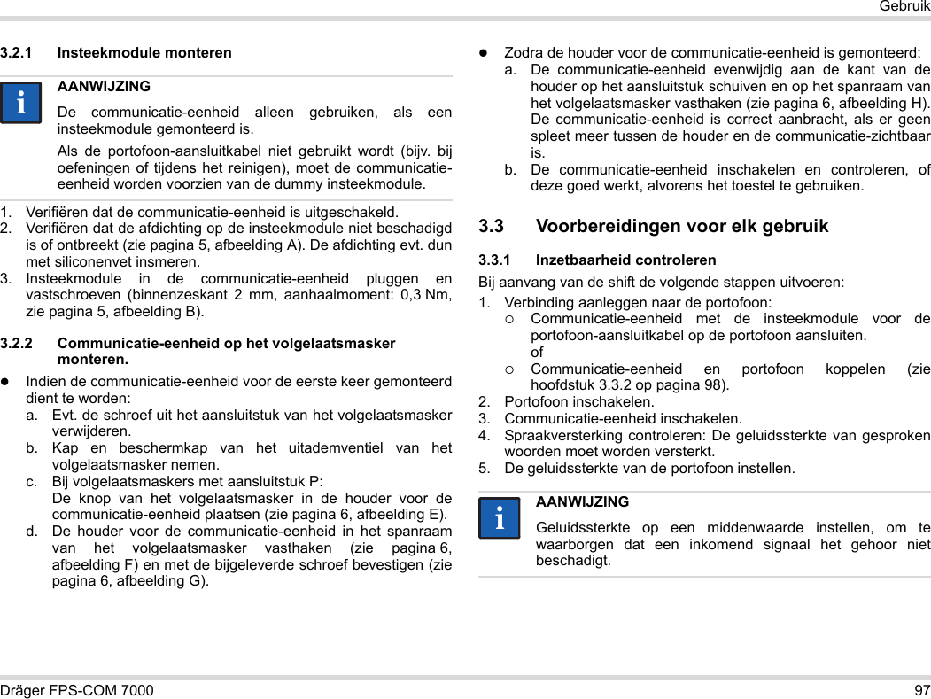 Dräger FPS-COM 7000 97Gebruik3.2.1 Insteekmodule monteren1. Verifiëren dat de communicatie-eenheid is uitgeschakeld.2. Verifiëren dat de afdichting op de insteekmodule niet beschadigd is of ontbreekt (zie pagina 5, afbeelding A). De afdichting evt. dun met siliconenvet insmeren.3. Insteekmodule in de communicatie-eenheid pluggen en vastschroeven (binnenzeskant 2 mm, aanhaalmoment: 0,3 Nm, zie pagina 5, afbeelding B).3.2.2 Communicatie-eenheid op het volgelaatsmasker monteren.Indien de communicatie-eenheid voor de eerste keer gemonteerd dient te worden:a. Evt. de schroef uit het aansluitstuk van het volgelaatsmasker verwijderen.b. Kap en beschermkap van het uitademventiel van het volgelaatsmasker nemen.c. Bij volgelaatsmaskers met aansluitstuk P: De knop van het volgelaatsmasker in de houder voor de communicatie-eenheid plaatsen (zie pagina 6, afbeelding E).d. De houder voor de communicatie-eenheid in het spanraam van het volgelaatsmasker vasthaken (zie pagina 6, afbeelding F) en met de bijgeleverde schroef bevestigen (zie pagina 6, afbeelding G).Zodra de houder voor de communicatie-eenheid is gemonteerd:a. De communicatie-eenheid evenwijdig aan de kant van de houder op het aansluitstuk schuiven en op het spanraam van het volgelaatsmasker vasthaken (zie pagina 6, afbeelding H). De communicatie-eenheid is correct aanbracht, als er geen spleet meer tussen de houder en de communicatie-zichtbaar is. b. De communicatie-eenheid inschakelen en controleren, of deze goed werkt, alvorens het toestel te gebruiken. 3.3 Voorbereidingen voor elk gebruik3.3.1 Inzetbaarheid controlerenBij aanvang van de shift de volgende stappen uitvoeren:1. Verbinding aanleggen naar de portofoon:Communicatie-eenheid met de insteekmodule voor de portofoon-aansluitkabel op de portofoon aansluiten. ofCommunicatie-eenheid en portofoon koppelen (zie hoofdstuk 3.3.2 op pagina 98).2. Portofoon inschakelen.3. Communicatie-eenheid inschakelen.4. Spraakversterking controleren: De geluidssterkte van gesproken woorden moet worden versterkt.5. De geluidssterkte van de portofoon instellen.AANWIJZINGDe communicatie-eenheid alleen gebruiken, als een insteekmodule gemonteerd is.Als de portofoon-aansluitkabel niet gebruikt wordt (bijv. bij oefeningen of tijdens het reinigen), moet de communicatie-eenheid worden voorzien van de dummy insteekmodule.iiAANWIJZINGGeluidssterkte op een middenwaarde instellen, om te waarborgen dat een inkomend signaal het gehoor niet beschadigt.ii