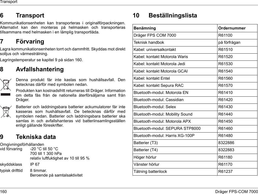 160 Dräger FPS-COM 7000Transport6 Transport Kommunikationsenheten kan transporteras i originalförpackningen. Alternativt kan den monteras på helmasken och transporteras tillsammans med helmasken i en lämplig transportlåda.7 FörvaringLagra kommunikationsenheten torrt och dammfritt. Skyddas mot direkt solljus och värmestrålning. Lagringstemperatur se kapitel 9 på sidan 160.8 Avfallshantering 9 Tekniska dataOmgivningsförhållanden  vid förvaring -20 °C till 50 °C  700 till 1 300 hPa relativ luftfuktighet av 10 till 95 %skyddsklass IP 67typisk drifttid  8 timmar.  Beroende på samtalsaktivitet10 BeställningslistaDenna produkt får inte kastas som hushållsavfall. Den betecknas därför med symbolen nedan.Produkten kan kostnadsfritt returneras till Dräger. Information om detta fås från de nationella återförsäljarna samt från Dräger.Batterier och laddningsbara batterier ackumulatorer får inte kasseras som hushållsavfall. De betecknas därför med symbolen nedan. Batterier och laddningsbara batterier ska samlas in och avfallshanteras vid batteriinsamlingsställen enligt gällande föreskrifter.Benämning OrdernummerDräger FPS COM 7000 R61100Teknisk handbok på förfråganKabel: universalkontakt R61510Kabel: kontakt Motorola Waris R61520Kabel: kontakt Motorola Jedi R61530Kabel: kontakt Motorola GCAI R61540Kabel: kontakt Entel R61560Kabel: kontakt Sepura RAC R61570Bluetooth-modul: Motorola EN R61410Bluetooth-modul: Cassidian R61420Bluetooth-modul: Selex R61430Bluetooth-modul: Mobility Sound R61440Bluetooth-modul: Motorola APX R61450Bluetooth-modul: SEPURA STP8000 R61460Bluetooth-modul: Harris XG-100P R61480Batterier (T3) 8322886Batterier (T4) 8322883Höger hörlur R61180Vänster hörlur R61170Tätning batterilock R61237