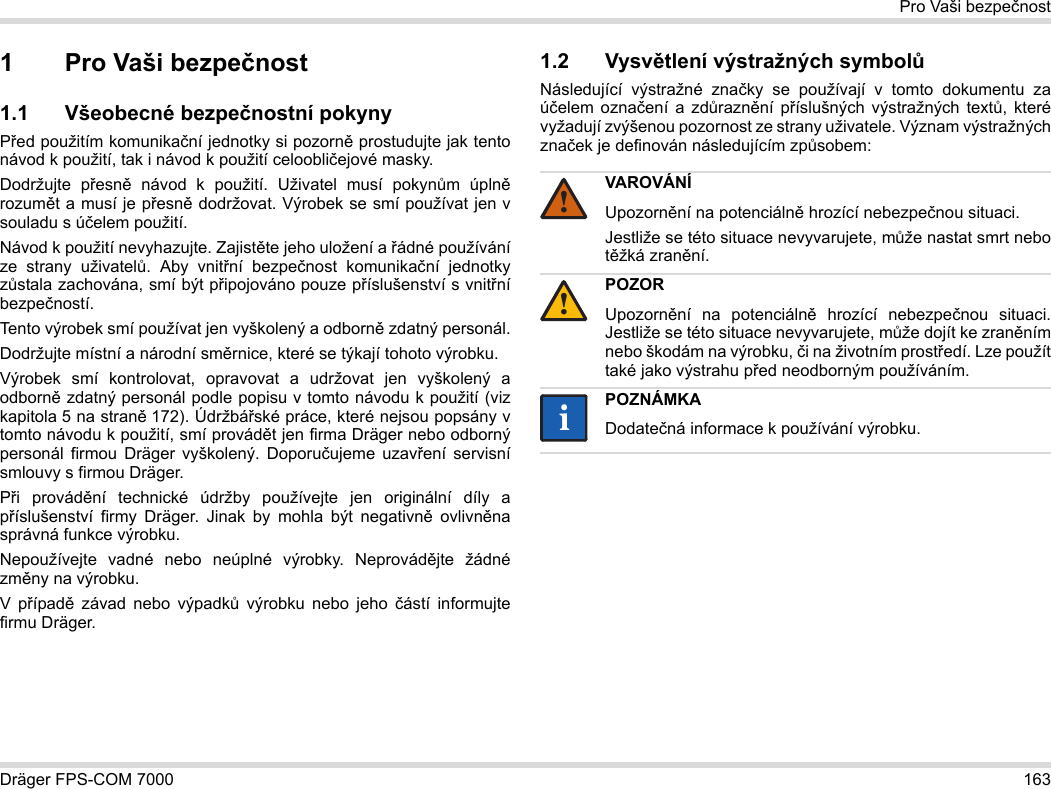 Dräger FPS-COM 7000 163Pro Vaši bezpečnost1 Pro Vaši bezpečnost1.1 Všeobecné bezpečnostní pokynyPřed použitím komunikační jednotky si pozorně prostudujte jak tento návod k použití, tak i návod k použití celoobličejové masky. Dodržujte přesně návod k použití. Uživatel musí pokynům úplně rozumět a musí je přesně dodržovat. Výrobek se smí používat jen v souladu s účelem použití.Návod k použití nevyhazujte. Zajistěte jeho uložení a řádné používání ze strany uživatelů. Aby vnitřní bezpečnost komunikační jednotky zůstala zachována, smí být připojováno pouze příslušenství s vnitřní bezpečností.Tento výrobek smí používat jen vyškolený a odborně zdatný personál.Dodržujte místní a národní směrnice, které se týkají tohoto výrobku.Výrobek smí kontrolovat, opravovat a udržovat jen vyškolený a odborně zdatný personál podle popisu v tomto návodu k použití (viz kapitola 5 na straně 172). Údržbářské práce, které nejsou popsány v tomto návodu k použití, smí provádět jen firma Dräger nebo odborný personál firmou Dräger vyškolený. Doporučujeme uzavření servisní smlouvy s firmou Dräger.Při provádění technické údržby používejte jen originální díly a příslušenství firmy Dräger. Jinak by mohla být negativně ovlivněna správná funkce výrobku.Nepoužívejte vadné nebo neúplné výrobky. Neprovádějte žádné změny na výrobku.V případě závad nebo výpadků výrobku nebo jeho částí informujte firmu Dräger.1.2 Vysvětlení výstražných symbolůNásledující výstražné značky se používají v tomto dokumentu za účelem označení a zdůraznění příslušných výstražných textů, které vyžadují zvýšenou pozornost ze strany uživatele. Význam výstražných značek je definován následujícím způsobem:VAROVÁNÍUpozornění na potenciálně hrozící nebezpečnou situaci.Jestliže se této situace nevyvarujete, může nastat smrt nebo těžká zranění.POZORUpozornění na potenciálně hrozící nebezpečnou situaci. Jestliže se této situace nevyvarujete, může dojít ke zraněním nebo škodám na výrobku, či na životním prostředí. Lze použít také jako výstrahu před neodborným používáním.POZNÁMKADodatečná informace k používání výrobku.!!ii