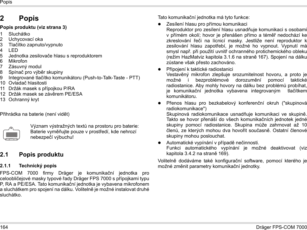 164 Dräger FPS-COM 7000Popis2PopisPopis produktu (viz strana 3)1 Sluchátko2 Uchycovací oka3Tlačítko zapnuto/vypnuto4LED5 Jednotka zesilovače hlasu s reproduktorem6Mikrofon7 Zásuvný modul8 Spínač pro výběr skupiny9 Integrované tlačítko komunikátoru (Push-to-Talk-Taste - PTT)10 Ovladač hlasitosti11 Držák masek s přípojkou P/RA12 Držák masek se závěrem PE/ESA13 Ochranný krytPřihrádka na baterie (není vidět)2.1 Popis produktu2.1.1 Technický popisFPS-COM 7000 firmy Dräger je komunikační jednotka pro celoobličejové masky typové řady Dräger FPS 7000 s přípojkami typu P, RA a PE/ESA. Tato komunikační jednotka je vybavena mikrofonem a sluchátkem pro spojení na dálku. Volitelně je možné instalovat druhé sluchátko. Tato komunikační jednotka má tyto funkce:Zesílení hlasu pro přímou komunikaciReproduktor pro zesílení hlasu usnadňuje komunikaci s osobami v přímém okolí; hovor je přenášen přímo a téměř nedochází ke zkreslování  řeči na lícnicí masky. Jestliže není reproduktor k zesilování hlasu zapotřebí, je možné ho vypnout. Vypnutí má smysl např. při použití uvnitř ochranného protichemického obleku (režim HazMatviz kapitola 3.1.6 na straně 167). Spojení na dálku zůstane však přesto zachováno.Připojení k taktické radiostaniciVestavěný mikrofon zlepšuje srozumitelnost hovoru, a proto je možné i bezproblémové dorozumění pomocí taktické radiostanice. Aby mohly hovory na dálku bez problémů probíhat, je komunikační jednotka vybavena integrovaným  tlačítkem komunikátoru.Přenos hlasu pro bezkabelový konferenční okruh (&quot;skupinová radiokomunikace&quot;)  Skupinová radiokomunikace usnadňuje komunikaci ve skupině. Takto se hovor přenáší do všech komunikačních jednotek jedné skupiny pomocí radiostanice. Skupina může zahrnovat až 10 členů, ze kterých mohou dva hovořit současně. Ostatní členové skupiny mohou poslouchat.Automatické vypínání v případě nečinnosti.  Funkci automatického vypínání je možné deaktivovat (viz kapitola 3.4.2 na straně 169).Volitelně dodáváme také konfigurační software, pomocí kterého je možné změnit parametry komunikační jednotky.Význam výstražných textů na prostoru pro baterie:Baterie vyměňujte pouze v prostředí, kde nehrozí nebezpečí výbuchu!