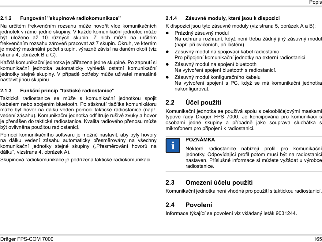 Dräger FPS-COM 7000 165Popis2.1.2 Fungování &quot;skupinové radiokomunikace&quot;Na určitém frekvenčním rozsahu může hovořit více komunikačních jednotek v rámci jedné skupiny. V každé komunikační jednotce může být uloženo až 10 různých skupin. Z nich může na určitém frekvenčním rozsahu zároveň pracovat až 7 skupin. Okruh, ve kterém je možný maximální počet skupin, výrazně závisí na daném okolí (viz strana 4, obrázek B a C).Každá komunikační jednotka je přiřazena jedné skupině. Po zapnutí si komunikační jednotka automaticky vyhledá ostatní komunikační jednotky stejné skupiny. V případě potřeby může uživatel manuálně nastavit jinou skupinu.2.1.3 Funkční princip &quot;taktické radiostanice&quot;Taktická radiostanice se může s komunikační jednotkou spojit kabelem nebo spojením bluetooth. Po stisknutí tlačítka komunikátoru může být hovor na dálku veden pomocí taktické radiostanice (např. vedení zásahu). Komunikační jednotka odfiltruje rušivé zvuky a hovor je přenášen do taktické radiostanice. Kvalita radiového přenosu může být ovlivněna použitou radiostanicí.Pomocí komunikačního softwaru je možné nastavit, aby byly hovory na dálku vedení zásahu automaticky přesměrovány na všechny komunikační jednotky stejné skupiny („Přesměrování hovorů na dálku“, vizstrana 4, obrázek A).Skupinová radiokomunikace je podřízena taktické radiokomunikaci. 2.1.4 Zásuvné moduly, které jsou k dispoziciK dispozici jsou tyto zásuvné moduly (viz strana 5, obrázek A a B):Prázdný zásuvný modul Na ochranu rozhraní, když není třeba žádný jiný zásuvný modul (např. při cvičeních, při čištění).Zásuvný modul na spojovací kabel radiostanic Pro připojení komunikační jednotky na externí radiostaniciZásuvný modul na spojení bluetooth Na vytvoření spojení bluetooth s radiostanicí.Zásuvný modul konfiguračního kabelu Na vytvoření spojení s PC, když se má komunikační jednotka nakonfigurovat.2.2 Účel použitíKomunikační jednotka se používá spolu s celoobličejovými maskami typové  řady Dräger FPS 7000. Je koncipována pro komunikaci s osobami jedné skupiny a případně jako souprava sluchátka s mikrofonem pro připojení k radiostanici. 2.3 Omezení účelu použitíKomunikační jednotka není vhodná pro použití s taktickou radiostanicí.2.4 PovoleníInformace týkající se povolení viz vkládaný leták 9031244.POZNÁMKANěkteré radiostanice nabízejí profil pro komunikační jednotky. Odpovídající profil potom musí být na radiostanici nastaven. Příslušné informace si můžete vyžádat u výrobce radiostanice.ii