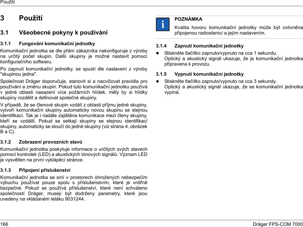 166 Dräger FPS-COM 7000Použití3Použití3.1 Všeobecné pokyny k používání3.1.1 Fungování komunikační jednotkyKomunikační jednotka se dle přání zákazníka nakonfiguruje z výroby na určitý počet skupin. Další skupiny je možné nastavit pomocí konfiguračního softwaru. Po zapnutí komunikační jednotky, se spustí dle nastavení z výroby &quot;skupinou jedna&quot;.Společnost Dräger doporučuje, stanovit si a nacvičovat pravidla pro používání a změnu skupin. Pokud tuto komunikační jednotku používá v jedné oblasti nasazení více požárních hlídek, měly by si hlídky skupiny rozdělit a definovat společné skupiny.V případě, že se členové skupin vzdálí z oblasti příjmu jedné skupiny, vytvoří komunikační skupiny automaticky novou skupinu se stejnou identifikací. Tak je i nadále zajištěna komunikace mezi členy skupiny, kteří se vzdálili. Pokud se setkají skupiny se stejnou identifikací skupiny, automaticky se sloučí do jedné skupiny (viz strana 4, obrázek B a C).3.1.2 Zobrazení provozních stavůKomunikační jednotka poskytuje informace o určitých svých stavech pomocí kontrolek (LED) a akustických tónových signálů. Význam LED je vysvětlen na první vyklápěcí stránce.3.1.3 Připojení příslušenstvíKomunikační jednotka se smí v prostorech ohrožených nebezpečím výbuchu používat pouze spolu s příslušenstvím, které je vnitřně bezpečné. Pokud se používá příslušenství, které není schváleno společností Dräger, musejí být dodrženy parametry, které jsou uvedeny na vkládaném letáku 9031244.3.1.4 Zapnutí komunikační jednotkyStiskněte tlačítko zapnuto/vypnuto na cca 1 sekundu. Optický a akustický signál ukazuje, že je komunikační jednotka připravena k provozu.3.1.5 Vypnutí komunikační jednotkyStiskněte tlačítko zapnuto/vypnuto na cca 3 sekundy. Optický a akustický signál ukazuje, že se komunikační jednotka vypíná.POZNÁMKAKvalita hovoru komunikační jednotky může být ovlivněna připojenou radiostanicí a jejím nastavením.ii