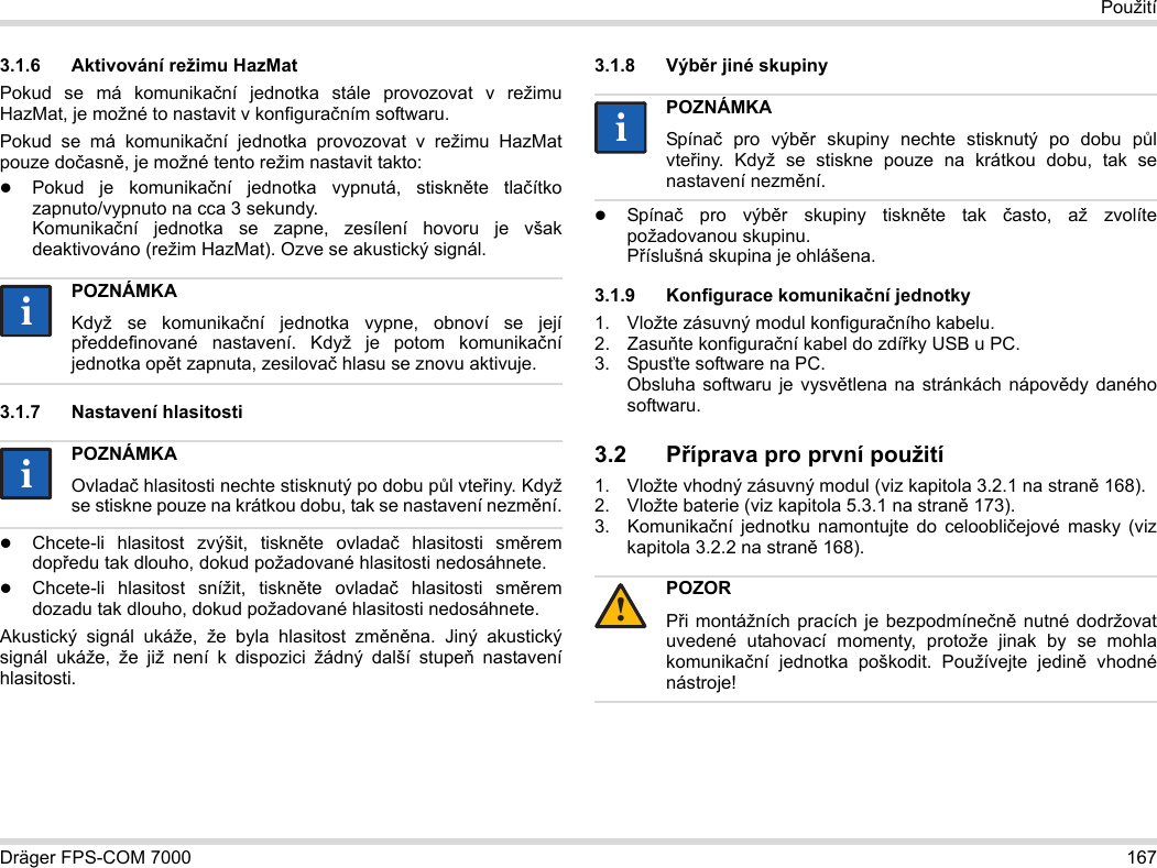 Dräger FPS-COM 7000 167Použití3.1.6 Aktivování režimu HazMatPokud se má komunikační jednotka stále provozovat v režimu HazMat, je možné to nastavit v konfiguračním softwaru.Pokud se má komunikační jednotka provozovat v režimu HazMat pouze dočasně, je možné tento režim nastavit takto:Pokud je komunikační jednotka vypnutá, stiskněte tlačítko zapnuto/vypnuto na cca 3 sekundy. Komunikační jednotka se zapne, zesílení hovoru je však deaktivováno (režim HazMat). Ozve se akustický signál.3.1.7 Nastavení hlasitostiChcete-li hlasitost zvýšit, tiskněte ovladač hlasitosti směrem dopředu tak dlouho, dokud požadované hlasitosti nedosáhnete.Chcete-li hlasitost snížit, tiskněte ovladač hlasitosti směrem dozadu tak dlouho, dokud požadované hlasitosti nedosáhnete.Akustický signál ukáže, že byla hlasitost změněna. Jiný akustický signál ukáže, že již není k dispozici žádný další stupeň nastavení hlasitosti.3.1.8 Výběr jiné skupinySpínač pro výběr skupiny tiskněte tak často, až zvolíte požadovanou skupinu. Příslušná skupina je ohlášena.3.1.9 Konfigurace komunikační jednotky1. Vložte zásuvný modul konfiguračního kabelu.2. Zasuňte konfigurační kabel do zdířky USB u PC.3. Spusťte software na PC.  Obsluha softwaru je vysvětlena na stránkách nápovědy daného softwaru.3.2 Příprava pro první použití1. Vložte vhodný zásuvný modul (viz kapitola 3.2.1 na straně 168).2. Vložte baterie (viz kapitola 5.3.1 na straně 173).3. Komunikační jednotku namontujte do celoobličejové masky (viz kapitola 3.2.2 na straně 168).POZNÁMKAKdyž se komunikační jednotka vypne, obnoví se její předdefinované nastavení. Když je potom komunikační jednotka opět zapnuta, zesilovač hlasu se znovu aktivuje.POZNÁMKAOvladač hlasitosti nechte stisknutý po dobu půl vteřiny. Když se stiskne pouze na krátkou dobu, tak se nastavení nezmění.iiiiPOZNÁMKASpínač pro výběr skupiny nechte stisknutý po dobu půl vteřiny. Když se stiskne pouze na krátkou dobu, tak se nastavení nezmění.POZORPři montážních pracích je bezpodmínečně nutné dodržovat uvedené utahovací momenty, protože jinak by se mohla komunikační jednotka poškodit. Používejte jedině vhodné nástroje!ii!