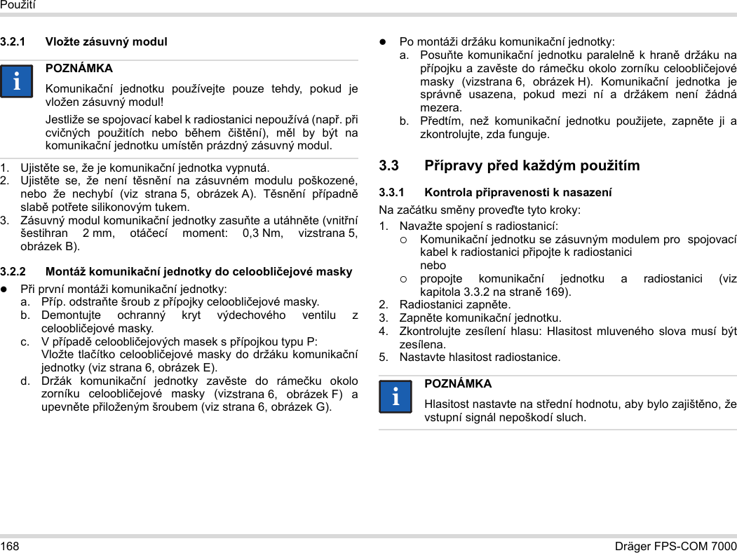 168 Dräger FPS-COM 7000Použití3.2.1 Vložte zásuvný modul1. Ujistěte se, že je komunikační jednotka vypnutá.2. Ujistěte se, že není těsnění na zásuvném modulu poškozené, nebo že nechybí (viz strana 5, obrázek A). Těsnění případně slabě potřete silikonovým tukem.3. Zásuvný modul komunikační jednotky zasuňte a utáhněte (vnitřní šestihran 2 mm, otáčecí moment: 0,3 Nm, vizstrana 5, obrázek B).3.2.2 Montáž komunikační jednotky do celoobličejové maskyPři první montáži komunikační jednotky:a. Příp. odstraňte šroub z přípojky celoobličejové masky.b. Demontujte ochranný kryt výdechového ventilu z celoobličejové masky.c. V případě celoobličejových masek s přípojkou typu P: Vložte tlačítko celoobličejové masky do držáku komunikační jednotky (viz strana 6, obrázek E).d. Držák komunikační jednotky zavěste do rámečku okolo zorníku celoobličejové masky (vizstrana 6, obrázek F) a upevněte přiloženým šroubem (viz strana 6, obrázek G).Po montáži držáku komunikační jednotky:a. Posuňte komunikační jednotku paralelně k hraně držáku na přípojku a zavěste do rámečku okolo zorníku celoobličejové masky (vizstrana 6, obrázek H). Komunikační jednotka je správně usazena, pokud mezi ní a držákem není žádná mezera. b. Předtím, než komunikační jednotku použijete, zapněte ji a zkontrolujte, zda funguje. 3.3 Přípravy před každým použitím3.3.1 Kontrola připravenosti k nasazeníNa začátku směny proveďte tyto kroky:1. Navažte spojení s radiostanicí:Komunikační jednotku se zásuvným modulem pro  spojovací kabel k radiostanici připojte k radiostanici nebopropojte komunikační jednotku a radiostanici (viz kapitola 3.3.2 na straně 169).2. Radiostanici zapněte.3. Zapněte komunikační jednotku.4. Zkontrolujte zesílení hlasu: Hlasitost mluveného slova musí být zesílena.5. Nastavte hlasitost radiostanice.POZNÁMKAKomunikační jednotku používejte pouze tehdy, pokud je vložen zásuvný modul!Jestliže se spojovací kabel k radiostanici nepoužívá (např. při cvičných použitích nebo během  čištění), měl by být na komunikační jednotku umístěn prázdný zásuvný modul.iiPOZNÁMKAHlasitost nastavte na střední hodnotu, aby bylo zajištěno, že vstupní signál nepoškodí sluch.ii
