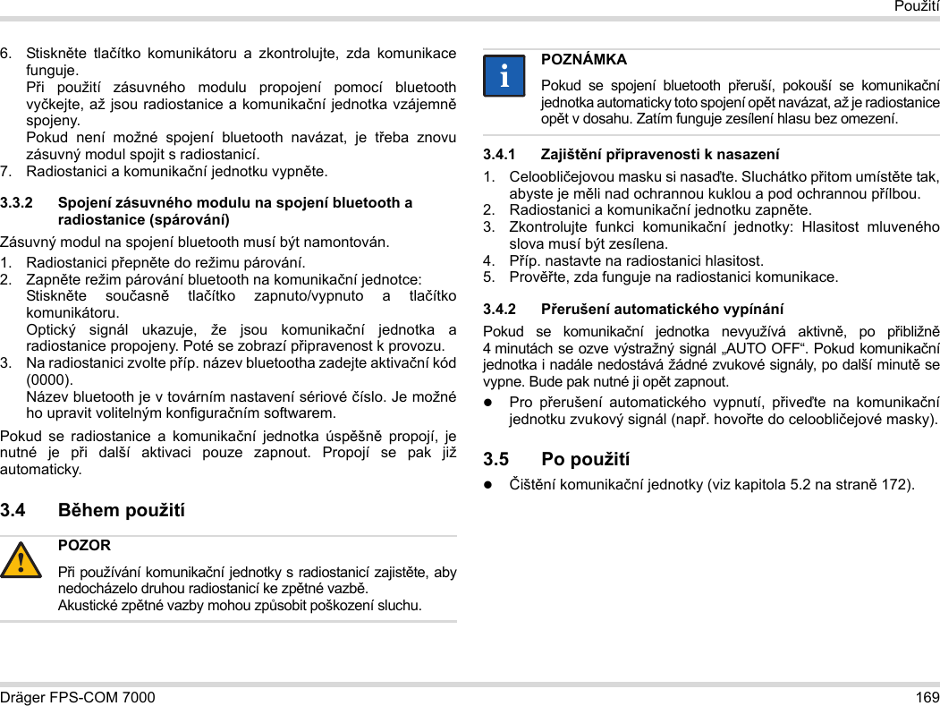 Dräger FPS-COM 7000 169Použití6. Stiskněte tlačítko komunikátoru a zkontrolujte, zda komunikace funguje. Při použití zásuvného modulu propojení pomocí bluetooth vyčkejte, až jsou radiostanice a komunikační jednotka vzájemně spojeny. Pokud není možné spojení bluetooth navázat, je třeba znovu zásuvný modul spojit s radiostanicí.7. Radiostanici a komunikační jednotku vypněte.3.3.2 Spojení zásuvného modulu na spojení bluetooth a radiostanice (spárování)Zásuvný modul na spojení bluetooth musí být namontován.1. Radiostanici přepněte do režimu párování.2. Zapněte režim párování bluetooth na komunikační jednotce: Stiskněte současně tlačítko zapnuto/vypnuto a tlačítko komunikátoru. Optický signál ukazuje, že jsou komunikační jednotka a radiostanice propojeny. Poté se zobrazí připravenost k provozu.3. Na radiostanici zvolte příp. název bluetootha zadejte aktivační kód (0000). Název bluetooth je v továrním nastavení sériové číslo. Je možné ho upravit volitelným konfiguračním softwarem.Pokud se radiostanice a komunikační jednotka úspěšně propojí, je nutné je při další aktivaci pouze zapnout. Propojí se pak již automaticky.3.4 Během použití 3.4.1 Zajištění připravenosti k nasazení1. Celoobličejovou masku si nasaďte. Sluchátko přitom umístěte tak, abyste je měli nad ochrannou kuklou a pod ochrannou přílbou.2. Radiostanici a komunikační jednotku zapněte.3. Zkontrolujte funkci komunikační jednotky: Hlasitost mluveného slova musí být zesílena.4. Příp. nastavte na radiostanici hlasitost.5. Prověřte, zda funguje na radiostanici komunikace.3.4.2 Přerušení automatického vypínáníPokud se komunikační jednotka nevyužívá aktivně, po přibližně 4 minutách se ozve výstražný signál „AUTO OFF“. Pokud komunikační jednotka i nadále nedostává žádné zvukové signály, po další minutě se vypne. Bude pak nutné ji opět zapnout.Pro přerušení automatického vypnutí, přiveďte na komunikační jednotku zvukový signál (např. hovořte do celoobličejové masky).3.5 Po použitíČištění komunikační jednotky (viz kapitola 5.2 na straně 172).POZORPři používání komunikační jednotky s radiostanicí zajistěte, aby nedocházelo druhou radiostanicí ke zpětné vazbě. Akustické zpětné vazby mohou způsobit poškození sluchu.!POZNÁMKAPokud se spojení bluetooth přeruší, pokouší se komunikační jednotka automaticky toto spojení opět navázat, až je radiostanice opět v dosahu. Zatím funguje zesílení hlasu bez omezení.ii