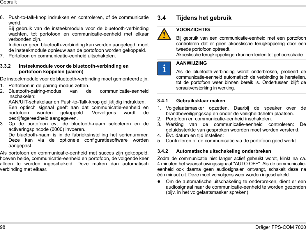 98 Dräger FPS-COM 7000Gebruik6. Push-to-talk-knop indrukken en controleren, of de communicatie werkt. Bij gebruik van de insteekmodule voor de bluetooth-verbinding wachten, tot portofoon en communicatie-eenheid met elkaar verbonden zijn. Indien er geen bluetooth-verbinding kan worden aangelegd, moet de insteekmodule opnieuw aan de portofoon worden gekoppeld.7. Portofoon en communicatie-eenheid uitschakelen.3.3.2 Insteekmodule voor de bluetooth-verbinding en portofoon koppelen (pairen)De insteekmodule voor de bluetooth-verbinding moet gemonteerd zijn.1. Portofoon in de pairing-modus zetten.2. Bluetooth-pairing-modus van de communicatie-eenheid inschakelen: AAN/UIT-schakelaar en Push-to-Talk-knop gelijktijdig indrukken. Een optisch signaal geeft aan dat communicatie-eenheid en portofoon worden gekoppeld. Vervolgens wordt de bedrijfsgereedheid aangegeven.3. Op de portofoon evt. de bluetooth-naam selecteren en de activeringspincode (0000) invoeren. De bluetooth-naam is in de fabrieksinstelling het serienummer. Deze kan via de optionele configuratiesoftware worden aangepast.Als portofoon en communicatie-eenheid met succes zijn gekoppeld, hoeven beide, communicatie-eenheid en portofoon, de volgende keer alleen te worden ingeschakeld. Deze maken dan automatisch verbinding met elkaar.3.4 Tijdens het gebruik 3.4.1 Gebruiksklaar maken1. Volgelaatsmasker opzetten. Daarbij de speaker over de brandbeveiligingskap en onder de veiligheidshelm plaatsen.2. Portofoon en communicatie-eenheid inschakelen.3. Werking van de communicatie-eenheid controleren: De geluidssterkte van gesproken woorden moet worden versterkt.4. Evt. datum en tijd instellen:5. Controleren of de communicatie via de portofoon goed werkt.3.4.2 Automatische uitschakeling onderbrekenZodra de communicatie niet langer actief gebruikt wordt, klinkt na ca. 4 minuten het waarschuwingssignaal &quot;AUTO OFF&quot;. Als de communicatie-eenheid ook daarna geen audiosignalen ontvangt, schakelt deze na één minuut uit. Deze moet vervolgens weer worden ingeschakeld.Om de automatische uitschakeling te onderbreken, dient er een audiosignaal naar de communicatie-eenheid te worden gezonden (bijv. in het volgelaatsmasker spreken).VOORZICHTIGBij gebruik van een communicatie-eenheid met een portofoon controleren dat er geen akoestische terugkoppeling door een tweede portofoon optreedt. Akoestische terugkoppelingen kunnen leiden tot gehoorschade.AANWIJZINGAls de bluetooth-verbinding wordt onderbroken, probeert de communicatie-eenheid automatisch de verbinding te herstellen, tot de portofoon weer binnen bereik is. Ondertussen blijft de spraakversterking in werking.!ii