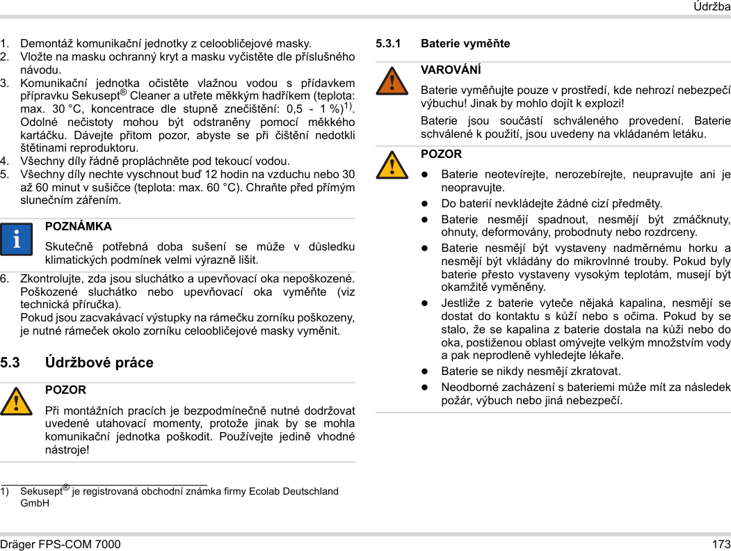 Dräger FPS-COM 7000 173Údržba1. Demontáž komunikační jednotky z celoobličejové masky.2. Vložte na masku ochranný kryt a masku vyčistěte dle příslušného návodu.3. Komunikační jednotka očistěte vlažnou vodou s přídavkem přípravku Sekusept® Cleaner a utřete měkkým hadříkem (teplota: max. 30 °C, koncentrace dle stupně znečištění: 0,5 - 1 %)1). Odolné nečistoty mohou být odstraněny pomocí měkkého kartáčku. Dávejte přitom pozor, abyste se při  čištění nedotkli štětinami reproduktoru.4. Všechny díly řádně propláchněte pod tekoucí vodou.5. Všechny díly nechte vyschnout buď 12 hodin na vzduchu nebo 30 až 60 minut v sušičce (teplota: max. 60 °C). Chraňte před přímým slunečním zářením.6. Zkontrolujte, zda jsou sluchátko a upevňovací oka nepoškozené. Poškozené sluchátko nebo upevňovací oka vyměňte (viz technická příručka).  Pokud jsou zacvakávací výstupky na rámečku zorníku poškozeny, je nutné rámeček okolo zorníku celoobličejové masky vyměnit.5.3 Údržbové práce5.3.1 Baterie vyměňte 1) Sekusept® je registrovaná obchodní známka firmy Ecolab Deutschland GmbHPOZNÁMKASkutečně potřebná doba sušení se může v důsledku klimatických podmínek velmi výrazně lišit.POZORPři montážních pracích je bezpodmínečně nutné dodržovat uvedené utahovací momenty, protože jinak by se mohla komunikační jednotka poškodit. Používejte jedině vhodné nástroje!ii!VAROVÁNÍBaterie vyměňujte pouze v prostředí, kde nehrozí nebezpečí výbuchu! Jinak by mohlo dojít k explozi!Baterie jsou součástí schváleného provedení. Baterie schválené k použití, jsou uvedeny na vkládaném letáku.POZORBaterie neotevírejte, nerozebírejte, neupravujte ani je neopravujte.Do baterií nevkládejte žádné cizí předměty.Baterie nesmějí spadnout, nesmějí být zmáčknuty, ohnuty, deformovány, probodnuty nebo rozdrceny.Baterie nesmějí být vystaveny nadměrnému horku a nesmějí být vkládány do mikrovlnné trouby. Pokud byly baterie přesto vystaveny vysokým teplotám, musejí být okamžitě vyměněny.Jestliže z baterie vyteče nějaká kapalina, nesmějí se dostat do kontaktu s kůží nebo s očima. Pokud by se stalo, že se kapalina z baterie dostala na kůži nebo do oka, postiženou oblast omývejte velkým množstvím vody a pak neprodleně vyhledejte lékaře.Baterie se nikdy nesmějí zkratovat.Neodborné zacházení s bateriemi může mít za následek požár, výbuch nebo jiná nebezpečí.!!