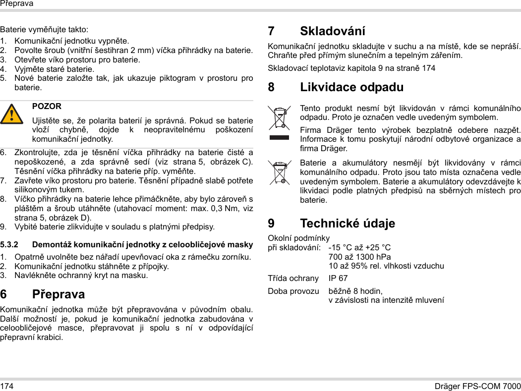174 Dräger FPS-COM 7000PřepravaBaterie vyměňujte takto:1. Komunikační jednotku vypněte.2. Povolte šroub (vnitřní šestihran 2 mm) víčka přihrádky na baterie.3. Otevřete víko prostoru pro baterie.4. Vyjměte staré baterie.5. Nové baterie založte tak, jak ukazuje piktogram v prostoru pro baterie.6. Zkontrolujte, zda je těsnění víčka přihrádky na baterie čisté a nepoškozené, a zda správně sedí (viz strana 5, obrázek C). Těsnění víčka přihrádky na baterie příp. vyměňte.7. Zavřete víko prostoru pro baterie. Těsnění případně slabě potřete silikonovým tukem.8. Víčko přihrádky na baterie lehce přimáčkněte, aby bylo zároveň s pláštěm a šroub utáhněte (utahovací moment: max. 0,3 Nm, viz strana 5, obrázek D).9. Vybité baterie zlikvidujte v souladu s platnými předpisy.5.3.2 Demontáž komunikační jednotky z celoobličejové masky1. Opatrně uvolněte bez nářadí upevňovací oka z rámečku zorníku.2. Komunikační jednotku stáhněte z přípojky.3. Navlékněte ochranný kryt na masku.6Přeprava Komunikační jednotka může být přepravována v původním obalu. Další možností je, pokud je komunikační jednotka zabudována v celoobličejové masce, přepravovat ji spolu s ní v odpovídající přepravní krabici.7 SkladováníKomunikační jednotku skladujte v suchu a na místě, kde se nepráší. Chraňte před přímým slunečním a tepelným zářením. Skladovací teplotaviz kapitola 9 na straně 1748 Likvidace odpadu 9 Technické údajeOkolní podmínky  při skladování: -15 °C až +25 °C  700 až 1300 hPa 10 až 95% rel. vlhkosti vzduchuTřída ochrany IP 67Doba provozu  běžně 8 hodin,  v závislosti na intenzitě mluveníPOZORUjistěte se, že polarita baterií je správná. Pokud se baterie vloží chybně, dojde k neopravitelnému poškození komunikační jednotky.!Tento produkt nesmí být likvidován v rámci komunálního odpadu. Proto je označen vedle uvedeným symbolem.Firma Dräger tento výrobek bezplatně odebere nazpět. Informace k tomu poskytují národní odbytové organizace a firma Dräger.Baterie a akumulátory nesmějí být likvidovány v rámci komunálního odpadu. Proto jsou tato místa označena vedle uvedeným symbolem. Baterie a akumulátory odevzdávejte k likvidaci podle platných předpisů na sběrných místech pro baterie.