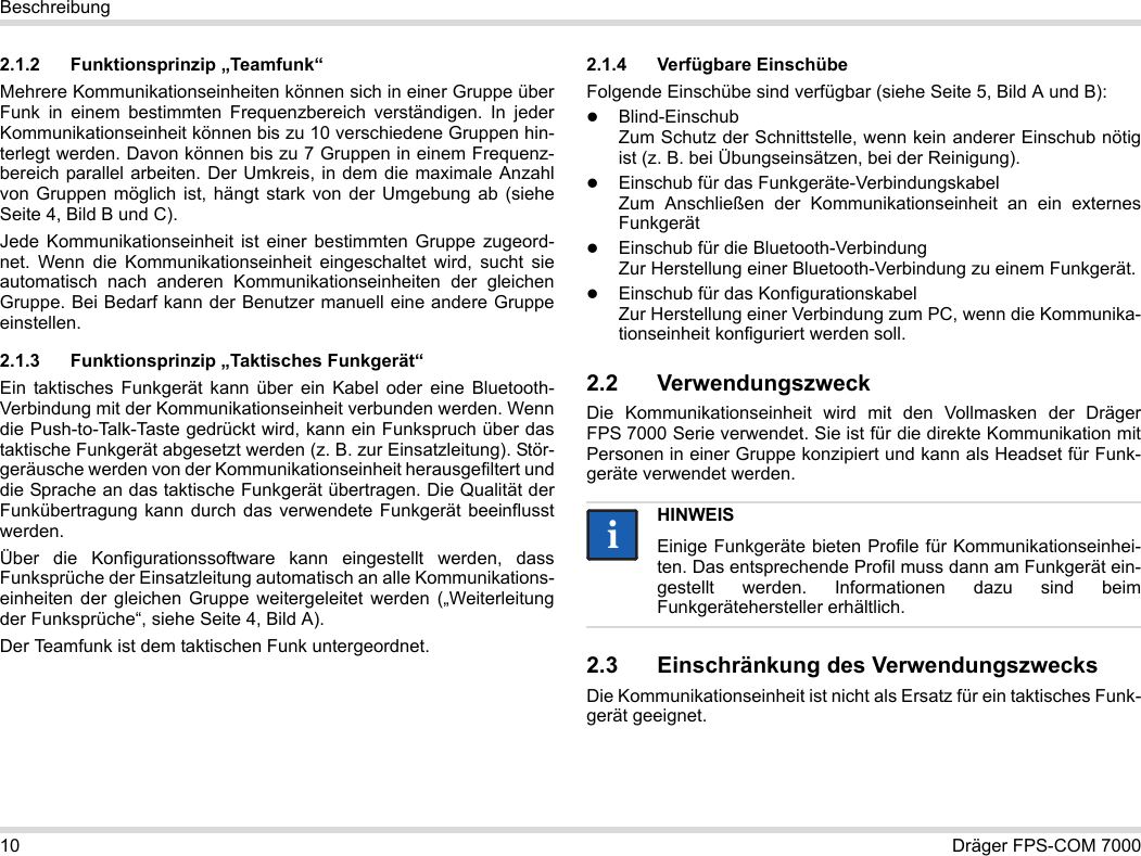 10 Dräger FPS-COM 7000Beschreibung2.1.2 Funktionsprinzip „Teamfunk“Mehrere Kommunikationseinheiten können sich in einer Gruppe über Funk in einem bestimmten Frequenzbereich verständigen. In jeder Kommunikationseinheit können bis zu 10 verschiedene Gruppen hin-terlegt werden. Davon können bis zu 7 Gruppen in einem Frequenz-bereich parallel arbeiten. Der Umkreis, in dem die maximale Anzahl von Gruppen möglich ist, hängt stark von der Umgebung ab (siehe Seite 4, Bild B und C).Jede Kommunikationseinheit ist einer bestimmten Gruppe zugeord-net. Wenn die Kommunikationseinheit eingeschaltet wird, sucht sie automatisch nach anderen Kommunikationseinheiten der gleichen Gruppe. Bei Bedarf kann der Benutzer manuell eine andere Gruppe einstellen.2.1.3 Funktionsprinzip „Taktisches Funkgerät“Ein taktisches Funkgerät kann über ein Kabel oder eine Bluetooth-Verbindung mit der Kommunikationseinheit verbunden werden. Wenn die Push-to-Talk-Taste gedrückt wird, kann ein Funkspruch über das taktische Funkgerät abgesetzt werden (z. B. zur Einsatzleitung). Stör-geräusche werden von der Kommunikationseinheit herausgefiltert und die Sprache an das taktische Funkgerät übertragen. Die Qualität der Funkübertragung kann durch das verwendete Funkgerät beeinflusst werden.Über die Konfigurationssoftware kann eingestellt werden, dass Funksprüche der Einsatzleitung automatisch an alle Kommunikations-einheiten der gleichen Gruppe weitergeleitet werden („Weiterleitung der Funksprüche“, siehe Seite 4, Bild A).Der Teamfunk ist dem taktischen Funk untergeordnet. 2.1.4 Verfügbare EinschübeFolgende Einschübe sind verfügbar (siehe Seite 5, Bild A und B):Blind-Einschub Zum Schutz der Schnittstelle, wenn kein anderer Einschub nötig ist (z. B. bei Übungseinsätzen, bei der Reinigung).Einschub für das Funkgeräte-Verbindungskabel Zum Anschließen der Kommunikationseinheit an ein externes FunkgerätEinschub für die Bluetooth-Verbindung Zur Herstellung einer Bluetooth-Verbindung zu einem Funkgerät.Einschub für das Konfigurationskabel Zur Herstellung einer Verbindung zum PC, wenn die Kommunika-tionseinheit konfiguriert werden soll.2.2 VerwendungszweckDie Kommunikationseinheit wird mit den Vollmasken der Dräger FPS 7000 Serie verwendet. Sie ist für die direkte Kommunikation mit Personen in einer Gruppe konzipiert und kann als Headset für Funk-geräte verwendet werden. 2.3 Einschränkung des VerwendungszwecksDie Kommunikationseinheit ist nicht als Ersatz für ein taktisches Funk-gerät geeignet.HINWEISEinige Funkgeräte bieten Profile für Kommunikationseinhei-ten. Das entsprechende Profil muss dann am Funkgerät ein-gestellt werden. Informationen dazu sind beim Funkgerätehersteller erhältlich.ii