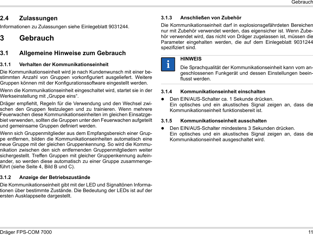 Dräger FPS-COM 7000 11Gebrauch2.4 ZulassungenInformationen zu Zulassungen siehe Einlegeblatt 9031244.3Gebrauch3.1 Allgemeine Hinweise zum Gebrauch3.1.1 Verhalten der KommunikationseinheitDie Kommunikationseinheit wird je nach Kundenwunsch mit einer be-stimmten Anzahl von Gruppen vorkonfiguriert ausgeliefert. Weitere Gruppen können mit der Konfigurationssoftware eingestellt werden. Wenn die Kommunikationseinheit eingeschaltet wird, startet sie in der Werkseinstellung mit „Gruppe eins“.Dräger empfiehlt, Regeln für die Verwendung und den Wechsel zwi-schen den Gruppen festzulegen und zu trainieren. Wenn mehrere Feuerwachen diese Kommunikationseinheiten im gleichen Einsatzge-biet verwenden, sollten die Gruppen unter den Feuerwachen aufgeteilt und gemeinsame Gruppen definiert werden.Wenn sich Gruppenmitglieder aus dem Empfangsbereich einer Grup-pe entfernen, bilden die Kommunikationseinheiten automatisch eine neue Gruppe mit der gleichen Gruppenkennung. So wird die Kommu-nikation zwischen den sich entfernenden Gruppenmitgliedern weiter sichergestellt. Treffen Gruppen mit gleicher Gruppenkennung aufein-ander, so werden diese automatisch zu einer Gruppe zusammenge-führt (siehe Seite 4, Bild B und C).3.1.2 Anzeige der BetriebszuständeDie Kommunikationseinheit gibt mit der LED und Signaltönen Informa-tionen über bestimmte Zustände. Die Bedeutung der LEDs ist auf der ersten Ausklappseite dargestellt.3.1.3 Anschließen von ZubehörDie Kommunikationseinheit darf in explosionsgefährdeten Bereichen nur mit Zubehör verwendet werden, das eigensicher ist. Wenn Zube-hör verwendet wird, das nicht von Dräger zugelassen ist, müssen die Parameter eingehalten werden, die auf dem Einlegeblatt 9031244 spezifiziert sind.3.1.4 Kommunikationseinheit einschaltenDen EIN/AUS-Schalter ca. 1 Sekunde drücken. Ein optisches und ein akustisches Signal zeigen an, dass die Kommunikationseinheit funktionsbereit ist.3.1.5 Kommunikationseinheit ausschaltenDen EIN/AUS-Schalter mindestens 3 Sekunden drücken. Ein optisches und ein akustisches Signal zeigen an, dass die Kommunikationseinheit ausgeschaltet wird.HINWEISDie Sprachqualität der Kommunikationseinheit kann vom an-geschlossenen Funkgerät und dessen Einstellungen beein-flusst werden.ii