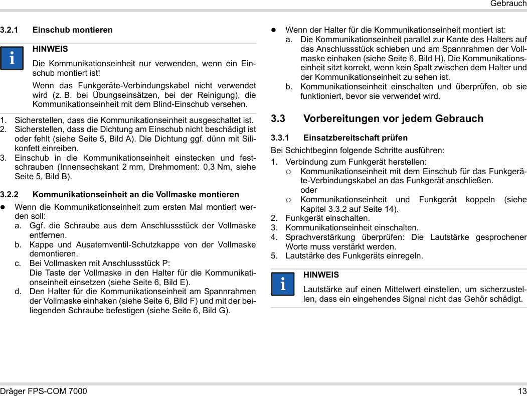 Dräger FPS-COM 7000 13Gebrauch3.2.1 Einschub montieren1. Sicherstellen, dass die Kommunikationseinheit ausgeschaltet ist.2. Sicherstellen, dass die Dichtung am Einschub nicht beschädigt ist oder fehlt (siehe Seite 5, Bild A). Die Dichtung ggf. dünn mit Sili-konfett einreiben.3. Einschub in die Kommunikationseinheit einstecken und fest-schrauben (Innensechskant 2 mm, Drehmoment: 0,3 Nm, siehe Seite 5, Bild B).3.2.2 Kommunikationseinheit an die Vollmaske montierenWenn die Kommunikationseinheit zum ersten Mal montiert wer-den soll:a. Ggf. die Schraube aus dem Anschlussstück der Vollmaske entfernen.b. Kappe und Ausatemventil-Schutzkappe von der Vollmaske demontieren.c. Bei Vollmasken mit Anschlussstück P: Die Taste der Vollmaske in den Halter für die Kommunikati-onseinheit einsetzen (siehe Seite 6, Bild E).d. Den Halter für die Kommunikationseinheit am Spannrahmen der Vollmaske einhaken (siehe Seite 6, Bild F) und mit der bei-liegenden Schraube befestigen (siehe Seite 6, Bild G).Wenn der Halter für die Kommunikationseinheit montiert ist:a. Die Kommunikationseinheit parallel zur Kante des Halters auf das Anschlussstück schieben und am Spannrahmen der Voll-maske einhaken (siehe Seite 6, Bild H). Die Kommunikations-einheit sitzt korrekt, wenn kein Spalt zwischen dem Halter und der Kommunikationseinheit zu sehen ist. b. Kommunikationseinheit einschalten und überprüfen, ob sie funktioniert, bevor sie verwendet wird. 3.3 Vorbereitungen vor jedem Gebrauch3.3.1 Einsatzbereitschaft prüfenBei Schichtbeginn folgende Schritte ausführen:1. Verbindung zum Funkgerät herstellen:Kommunikationseinheit mit dem Einschub für das Funkgerä-te-Verbindungskabel an das Funkgerät anschließen. oderKommunikationseinheit und Funkgerät koppeln (siehe Kapitel 3.3.2 auf Seite 14).2. Funkgerät einschalten.3. Kommunikationseinheit einschalten.4. Sprachverstärkung überprüfen: Die Lautstärke gesprochener Worte muss verstärkt werden.5. Lautstärke des Funkgeräts einregeln.HINWEISDie Kommunikationseinheit nur verwenden, wenn ein Ein-schub montiert ist!Wenn das Funkgeräte-Verbindungskabel nicht verwendet wird (z. B. bei Übungseinsätzen, bei der Reinigung), die Kommunikationseinheit mit dem Blind-Einschub versehen.iiHINWEISLautstärke auf einen Mittelwert einstellen, um sicherzustel-len, dass ein eingehendes Signal nicht das Gehör schädigt.ii