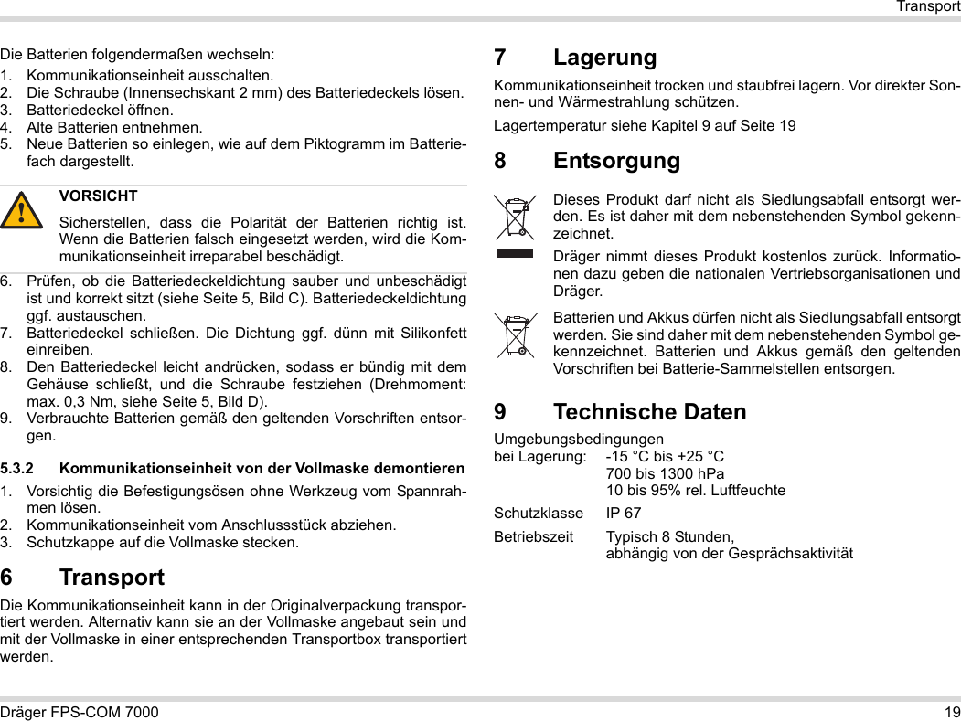 Dräger FPS-COM 7000 19TransportDie Batterien folgendermaßen wechseln:1. Kommunikationseinheit ausschalten.2. Die Schraube (Innensechskant 2 mm) des Batteriedeckels lösen.3. Batteriedeckel öffnen.4. Alte Batterien entnehmen.5. Neue Batterien so einlegen, wie auf dem Piktogramm im Batterie-fach dargestellt.6. Prüfen, ob die Batteriedeckeldichtung sauber und unbeschädigt ist und korrekt sitzt (siehe Seite 5, Bild C). Batteriedeckeldichtungggf. austauschen.7. Batteriedeckel schließen. Die Dichtung ggf. dünn mit Silikonfett einreiben.8. Den Batteriedeckel leicht andrücken, sodass er bündig mit dem Gehäuse schließt, und die Schraube festziehen (Drehmoment: max. 0,3 Nm, siehe Seite 5, Bild D).9. Verbrauchte Batterien gemäß den geltenden Vorschriften entsor-gen.5.3.2 Kommunikationseinheit von der Vollmaske demontieren1. Vorsichtig die Befestigungsösen ohne Werkzeug vom Spannrah-men lösen.2. Kommunikationseinheit vom Anschlussstück abziehen.3. Schutzkappe auf die Vollmaske stecken.6 Transport Die Kommunikationseinheit kann in der Originalverpackung transpor-tiert werden. Alternativ kann sie an der Vollmaske angebaut sein und mit der Vollmaske in einer entsprechenden Transportbox transportiert werden.7 LagerungKommunikationseinheit trocken und staubfrei lagern. Vor direkter Son-nen- und Wärmestrahlung schützen. Lagertemperatur siehe Kapitel 9 auf Seite 198Entsorgung 9 Technische DatenUmgebungsbedingungen  bei Lagerung: -15 °C bis +25 °C  700 bis 1300 hPa 10 bis 95% rel. LuftfeuchteSchutzklasse IP 67Betriebszeit Typisch 8 Stunden,  abhängig von der GesprächsaktivitätVORSICHTSicherstellen, dass die Polarität der Batterien richtig ist. Wenn die Batterien falsch eingesetzt werden, wird die Kom-munikationseinheit irreparabel beschädigt.!Dieses Produkt darf nicht als Siedlungsabfall entsorgt wer-den. Es ist daher mit dem nebenstehenden Symbol gekenn-zeichnet.Dräger nimmt dieses Produkt kostenlos zurück. Informatio-nen dazu geben die nationalen Vertriebsorganisationen und Dräger.Batterien und Akkus dürfen nicht als Siedlungsabfall entsorgt werden. Sie sind daher mit dem nebenstehenden Symbol ge-kennzeichnet. Batterien und Akkus gemäß den geltenden Vorschriften bei Batterie-Sammelstellen entsorgen.