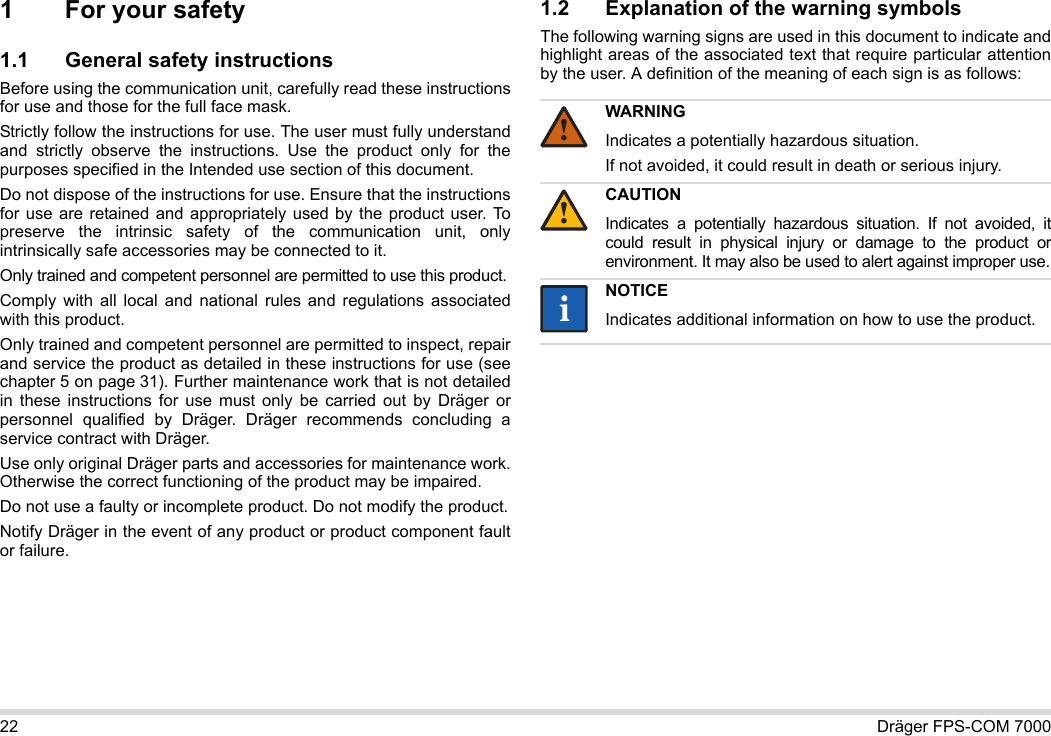 22 Dräger FPS-COM 70001 For your safety1.1 General safety instructionsBefore using the communication unit, carefully read these instructions for use and those for the full face mask. Strictly follow the instructions for use. The user must fully understand and strictly observe the instructions. Use the product only for the purposes specified in the Intended use section of this document.Do not dispose of the instructions for use. Ensure that the instructions for use are retained and appropriately used by the product user. To preserve the intrinsic safety of the communication unit, only intrinsically safe accessories may be connected to it.Only trained and competent personnel are permitted to use this product.Comply with all local and national rules and regulations associated with this product.Only trained and competent personnel are permitted to inspect, repair and service the product as detailed in these instructions for use (see chapter 5 on page 31). Further maintenance work that is not detailed in these instructions for use must only be carried out by Dräger or personnel qualified by Dräger. Dräger recommends concluding a service contract with Dräger.Use only original Dräger parts and accessories for maintenance work. Otherwise the correct functioning of the product may be impaired.Do not use a faulty or incomplete product. Do not modify the product.Notify Dräger in the event of any product or product component fault or failure.1.2 Explanation of the warning symbolsThe following warning signs are used in this document to indicate and highlight areas of the associated text that require particular attention by the user. A definition of the meaning of each sign is as follows:WARNINGIndicates a potentially hazardous situation.If not avoided, it could result in death or serious injury.CAUTIONIndicates a potentially hazardous situation. If not avoided, it could result in physical injury or damage to the product or environment. It may also be used to alert against improper use.NOTICEIndicates additional information on how to use the product.!!ii