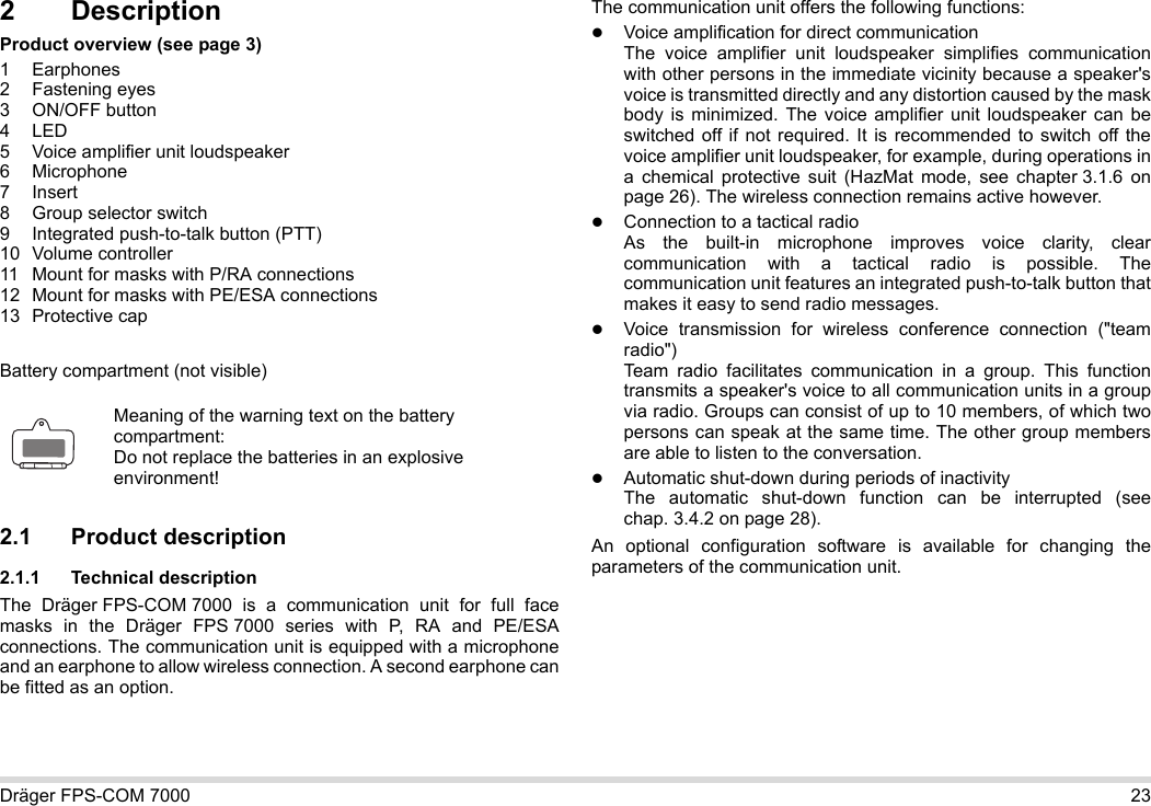 Dräger FPS-COM 7000 232 DescriptionProduct overview (see page 3)1 Earphones2 Fastening eyes3 ON/OFF button4LED5 Voice amplifier unit loudspeaker6 Microphone7Insert8 Group selector switch9 Integrated push-to-talk button (PTT)10 Volume controller11 Mount for masks with P/RA connections12 Mount for masks with PE/ESA connections13 Protective capBattery compartment (not visible)2.1 Product description2.1.1 Technical descriptionThe Dräger FPS-COM 7000 is a communication unit for full face masks in the Dräger FPS 7000 series with P, RA and PE/ESA connections. The communication unit is equipped with a microphone and an earphone to allow wireless connection. A second earphone can be fitted as an option. The communication unit offers the following functions:Voice amplification for direct communicationThe voice amplifier unit loudspeaker simplifies communication with other persons in the immediate vicinity because a speaker&apos;s voice is transmitted directly and any distortion caused by the mask body is minimized. The voice amplifier unit loudspeaker can be switched off if not required. It is recommended to switch off the voice amplifier unit loudspeaker, for example, during operations in a chemical protective suit (HazMat mode, see chapter 3.1.6 on page 26). The wireless connection remains active however.Connection to a tactical radioAs the built-in microphone improves voice clarity, clear communication with a tactical radio is possible. The communication unit features an integrated push-to-talk button that makes it easy to send radio messages.Voice transmission for wireless conference connection (&quot;team radio&quot;)  Team radio facilitates communication in a group. This function transmits a speaker&apos;s voice to all communication units in a group via radio. Groups can consist of up to 10 members, of which two persons can speak at the same time. The other group members are able to listen to the conversation.Automatic shut-down during periods of inactivity  The automatic shut-down function can be interrupted (see chap. 3.4.2 on page 28).An optional configuration software is available for changing the parameters of the communication unit.Meaning of the warning text on the battery compartment:Do not replace the batteries in an explosive environment!