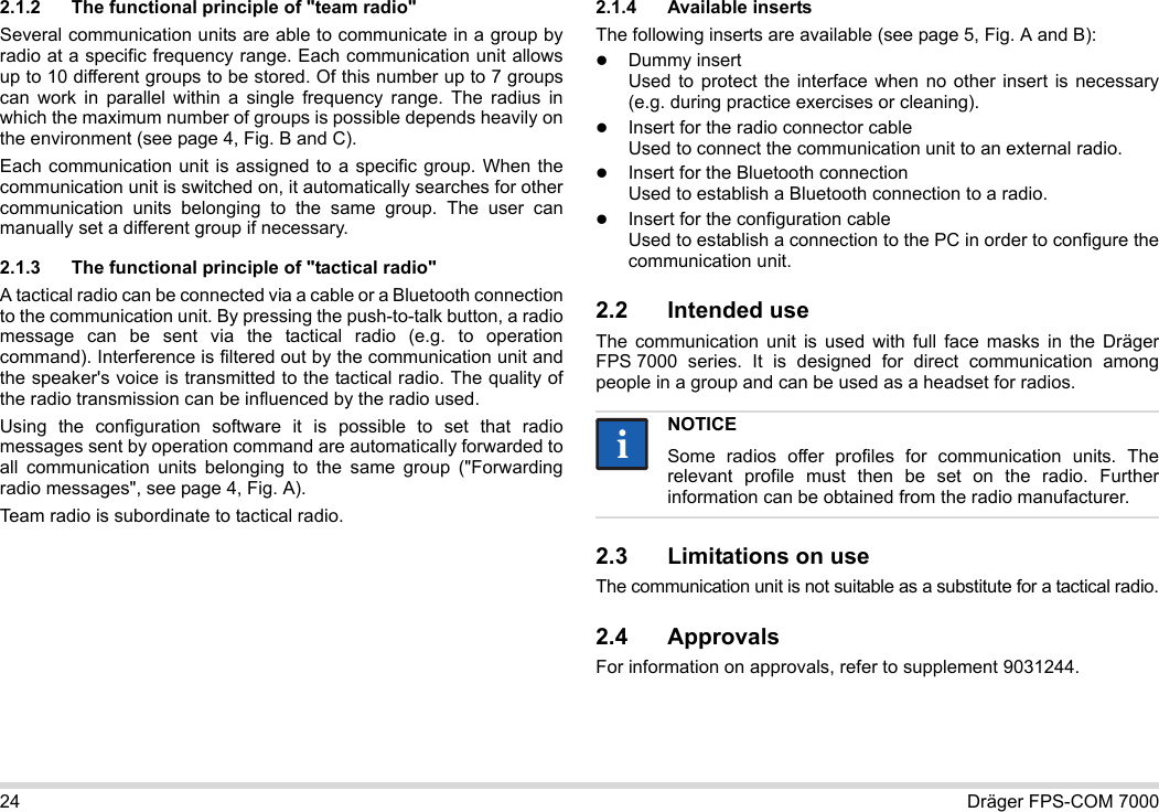24 Dräger FPS-COM 70002.1.2 The functional principle of &quot;team radio&quot;Several communication units are able to communicate in a group by radio at a specific frequency range. Each communication unit allows up to 10 different groups to be stored. Of this number up to 7 groups can work in parallel within a single frequency range. The radius in which the maximum number of groups is possible depends heavily on the environment (see page 4, Fig. B and C).Each communication unit is assigned to a specific group. When the communication unit is switched on, it automatically searches for other communication units belonging to the same group. The user can manually set a different group if necessary.2.1.3 The functional principle of &quot;tactical radio&quot;A tactical radio can be connected via a cable or a Bluetooth connection to the communication unit. By pressing the push-to-talk button, a radio message can be sent via the tactical radio (e.g. to operation command). Interference is filtered out by the communication unit and the speaker&apos;s voice is transmitted to the tactical radio. The quality of the radio transmission can be influenced by the radio used.Using the configuration software it is possible to set that radio messages sent by operation command are automatically forwarded to all communication units belonging to the same group (&quot;Forwarding radio messages&quot;, see page 4, Fig. A).Team radio is subordinate to tactical radio. 2.1.4 Available insertsThe following inserts are available (see page 5, Fig. A and B):Dummy insert Used to protect the interface when no other insert is necessary (e.g. during practice exercises or cleaning).Insert for the radio connector cable Used to connect the communication unit to an external radio.Insert for the Bluetooth connection Used to establish a Bluetooth connection to a radio.Insert for the configuration cable Used to establish a connection to the PC in order to configure the communication unit.2.2 Intended useThe communication unit is used with full face masks in the Dräger FPS 7000 series. It is designed for direct communication among people in a group and can be used as a headset for radios. 2.3 Limitations on useThe communication unit is not suitable as a substitute for a tactical radio.2.4 ApprovalsFor information on approvals, refer to supplement 9031244.NOTICESome radios offer profiles for communication units. The relevant profile must then be set on the radio. Further information can be obtained from the radio manufacturer.ii