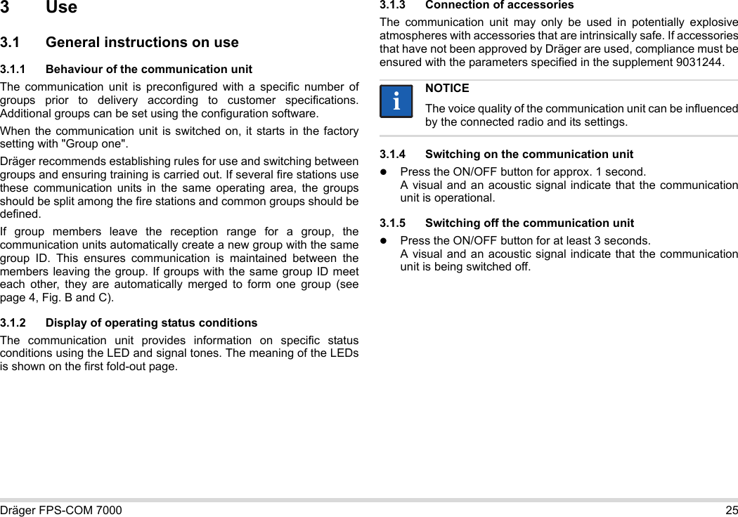 Dräger FPS-COM 7000 253Use3.1 General instructions on use3.1.1 Behaviour of the communication unitThe communication unit is preconfigured with a specific number of groups prior to delivery according to customer specifications. Additional groups can be set using the configuration software. When the communication unit is switched on, it starts in the factory setting with &quot;Group one&quot;.Dräger recommends establishing rules for use and switching between groups and ensuring training is carried out. If several fire stations use these communication units in the same operating area, the groups should be split among the fire stations and common groups should be defined.If group members leave the reception range for a group, the communication units automatically create a new group with the same group ID. This ensures communication is maintained between the members leaving the group. If groups with the same group ID meet each other, they are automatically merged to form one group (see page 4, Fig. B and C).3.1.2 Display of operating status conditionsThe communication unit provides information on specific status conditions using the LED and signal tones. The meaning of the LEDs is shown on the first fold-out page.3.1.3 Connection of accessoriesThe communication unit may only be used in potentially explosive atmospheres with accessories that are intrinsically safe. If accessories that have not been approved by Dräger are used, compliance must be ensured with the parameters specified in the supplement 9031244.3.1.4 Switching on the communication unitPress the ON/OFF button for approx. 1 second. A visual and an acoustic signal indicate that the communication unit is operational.3.1.5 Switching off the communication unitPress the ON/OFF button for at least 3 seconds. A visual and an acoustic signal indicate that the communication unit is being switched off.NOTICEThe voice quality of the communication unit can be influenced by the connected radio and its settings.ii