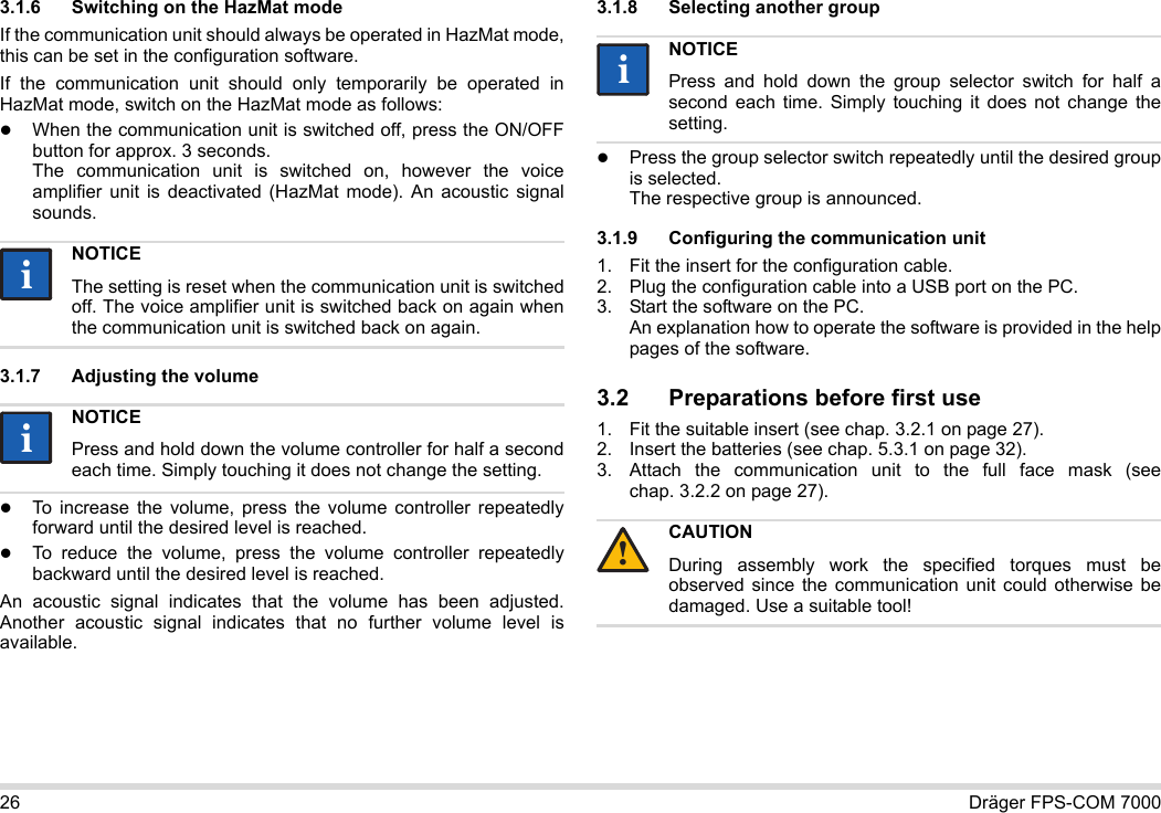 26 Dräger FPS-COM 70003.1.6 Switching on the HazMat modeIf the communication unit should always be operated in HazMat mode, this can be set in the configuration software.If the communication unit should only temporarily be operated in HazMat mode, switch on the HazMat mode as follows:When the communication unit is switched off, press the ON/OFF button for approx. 3 seconds. The communication unit is switched on, however the voice amplifier unit is deactivated (HazMat mode). An acoustic signal sounds.3.1.7 Adjusting the volumeTo increase the volume, press the volume controller repeatedly forward until the desired level is reached.To reduce the volume, press the volume controller repeatedly backward until the desired level is reached.An acoustic signal indicates that the volume has been adjusted. Another acoustic signal indicates that no further volume level is available.3.1.8 Selecting another groupPress the group selector switch repeatedly until the desired group is selected. The respective group is announced.3.1.9 Configuring the communication unit1. Fit the insert for the configuration cable.2. Plug the configuration cable into a USB port on the PC.3. Start the software on the PC.  An explanation how to operate the software is provided in the help pages of the software.3.2 Preparations before first use1. Fit the suitable insert (see chap. 3.2.1 on page 27).2. Insert the batteries (see chap. 5.3.1 on page 32).3. Attach the communication unit to the full face mask (see chap. 3.2.2 on page 27).NOTICEThe setting is reset when the communication unit is switched off. The voice amplifier unit is switched back on again when the communication unit is switched back on again.NOTICEPress and hold down the volume controller for half a second each time. Simply touching it does not change the setting.iiiiNOTICEPress and hold down the group selector switch for half a second each time. Simply touching it does not change the setting.CAUTIONDuring assembly work the specified torques must be observed since the communication unit could otherwise be damaged. Use a suitable tool!ii!