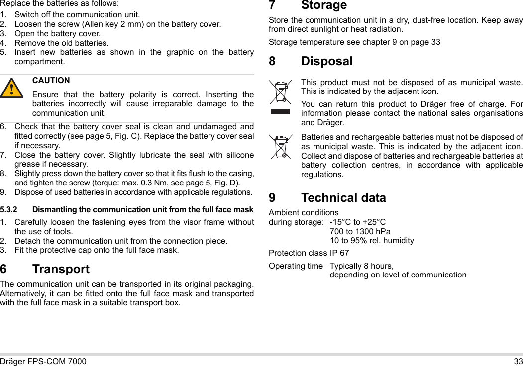 Dräger FPS-COM 7000 33Replace the batteries as follows:1. Switch off the communication unit.2. Loosen the screw (Allen key 2 mm) on the battery cover.3. Open the battery cover.4. Remove the old batteries.5. Insert new batteries as shown in the graphic on the battery compartment.6. Check that the battery cover seal is clean and undamaged and fitted correctly (see page 5, Fig. C). Replace the battery cover seal if necessary.7. Close the battery cover. Slightly lubricate the seal with silicone grease if necessary.8. Slightly press down the battery cover so that it fits flush to the casing, and tighten the screw (torque: max. 0.3 Nm, see page 5, Fig. D).9. Dispose of used batteries in accordance with applicable regulations.5.3.2 Dismantling the communication unit from the full face mask1. Carefully loosen the fastening eyes from the visor frame without the use of tools.2. Detach the communication unit from the connection piece.3. Fit the protective cap onto the full face mask.6 Transport The communication unit can be transported in its original packaging. Alternatively, it can be fitted onto the full face mask and transported with the full face mask in a suitable transport box.7StorageStore the communication unit in a dry, dust-free location. Keep away from direct sunlight or heat radiation. Storage temperature see chapter 9 on page 338 Disposal 9 Technical dataAmbient conditions  during storage: -15°C to +25°C  700 to 1300 hPa 10 to 95% rel. humidityProtection class IP 67Operating time Typically 8 hours,  depending on level of communicationCAUTIONEnsure that the battery polarity is correct. Inserting the batteries incorrectly will cause irreparable damage to the communication unit.!This product must not be disposed of as municipal waste. This is indicated by the adjacent icon.You can return this product to Dräger free of charge. For information please contact the national sales organisations and Dräger.Batteries and rechargeable batteries must not be disposed of as municipal waste. This is indicated by the adjacent icon. Collect and dispose of batteries and rechargeable batteries at battery collection centres, in accordance with applicable regulations.