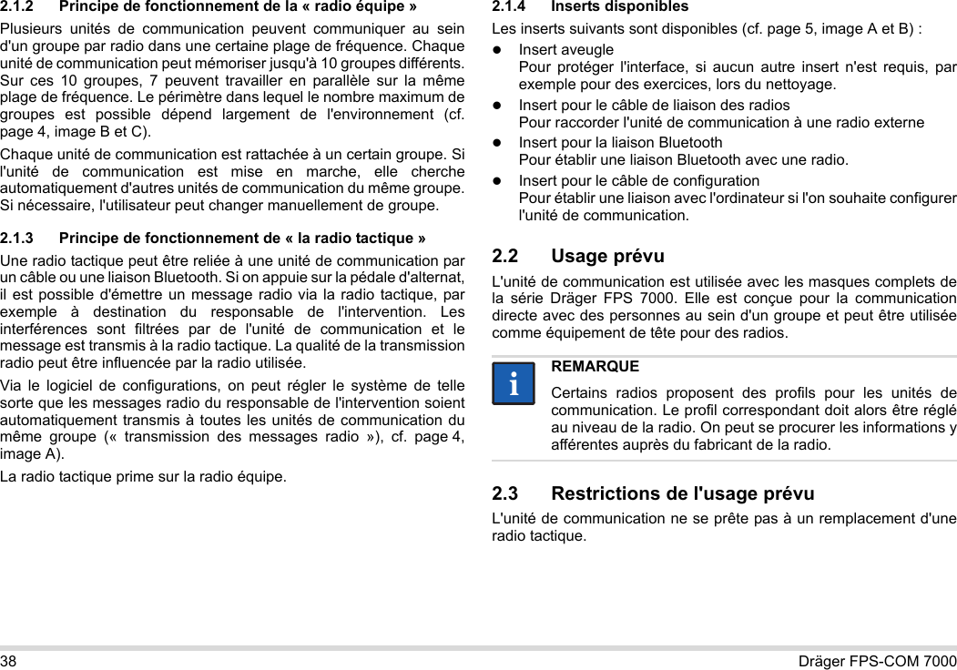 38 Dräger FPS-COM 70002.1.2 Principe de fonctionnement de la « radio équipe »Plusieurs unités de communication peuvent communiquer au sein d&apos;un groupe par radio dans une certaine plage de fréquence. Chaque unité de communication peut mémoriser jusqu&apos;à 10 groupes différents. Sur ces 10 groupes, 7 peuvent travailler en parallèle sur la même plage de fréquence. Le périmètre dans lequel le nombre maximum de groupes est possible dépend largement de l&apos;environnement (cf. page 4, image B et C).Chaque unité de communication est rattachée à un certain groupe. Si l&apos;unité de communication est mise en marche, elle cherche automatiquement d&apos;autres unités de communication du même groupe. Si nécessaire, l&apos;utilisateur peut changer manuellement de groupe.2.1.3 Principe de fonctionnement de « la radio tactique »Une radio tactique peut être reliée à une unité de communication par un câble ou une liaison Bluetooth. Si on appuie sur la pédale d&apos;alternat, il est possible d&apos;émettre un message radio via la radio tactique, par exemple à destination du responsable de l&apos;intervention. Les interférences sont filtrées par de l&apos;unité de communication et le message est transmis à la radio tactique. La qualité de la transmission radio peut être influencée par la radio utilisée.Via le logiciel de configurations, on peut régler le système de telle sorte que les messages radio du responsable de l&apos;intervention soient automatiquement transmis à toutes les unités de communication du même groupe (« transmission des messages radio »), cf. page 4, image A).La radio tactique prime sur la radio équipe. 2.1.4 Inserts disponiblesLes inserts suivants sont disponibles (cf. page 5, image A et B) :Insert aveugle Pour protéger l&apos;interface, si aucun autre insert n&apos;est requis, par exemple pour des exercices, lors du nettoyage.Insert pour le câble de liaison des radios Pour raccorder l&apos;unité de communication à une radio externeInsert pour la liaison Bluetooth Pour établir une liaison Bluetooth avec une radio.Insert pour le câble de configuration Pour établir une liaison avec l&apos;ordinateur si l&apos;on souhaite configurer l&apos;unité de communication.2.2 Usage prévuL&apos;unité de communication est utilisée avec les masques complets de la série Dräger FPS 7000. Elle est conçue pour la communication directe avec des personnes au sein d&apos;un groupe et peut être utilisée comme équipement de tête pour des radios. 2.3 Restrictions de l&apos;usage prévuL&apos;unité de communication ne se prête pas à un remplacement d&apos;une radio tactique.REMARQUECertains radios proposent des profils pour les unités de communication. Le profil correspondant doit alors être réglé au niveau de la radio. On peut se procurer les informations y afférentes auprès du fabricant de la radio.ii