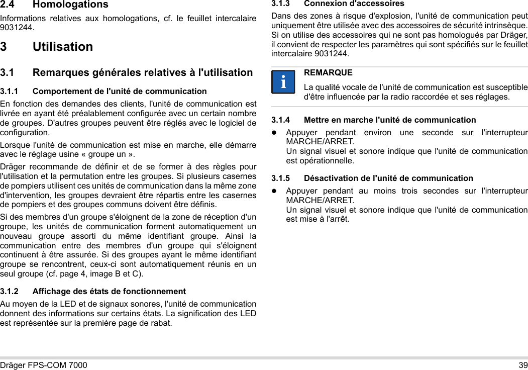 Dräger FPS-COM 7000 392.4 HomologationsInformations relatives aux homologations, cf. le feuillet intercalaire 9031244.3Utilisation3.1 Remarques générales relatives à l&apos;utilisation3.1.1 Comportement de l&apos;unité de communicationEn fonction des demandes des clients, l&apos;unité de communication est livrée en ayant été préalablement configurée avec un certain nombre de groupes. D&apos;autres groupes peuvent être réglés avec le logiciel de configuration. Lorsque l&apos;unité de communication est mise en marche, elle démarre avec le réglage usine « groupe un ».Dräger recommande de définir et de se former à des règles pour l&apos;utilisation et la permutation entre les groupes. Si plusieurs casernes de pompiers utilisent ces unités de communication dans la même zone d&apos;intervention, les groupes devraient être répartis entre les casernes de pompiers et des groupes communs doivent être définis.Si des membres d&apos;un groupe s&apos;éloignent de la zone de réception d&apos;un groupe, les unités de communication forment automatiquement un nouveau groupe assorti du même identifiant groupe. Ainsi la communication entre des membres d&apos;un groupe qui s&apos;éloignent continuent à être assurée. Si des groupes ayant le même identifiant groupe se rencontrent, ceux-ci sont automatiquement réunis en un seul groupe (cf. page 4, image B et C).3.1.2 Affichage des états de fonctionnementAu moyen de la LED et de signaux sonores, l&apos;unité de communication donnent des informations sur certains états. La signification des LED est représentée sur la première page de rabat.3.1.3 Connexion d&apos;accessoiresDans des zones à risque d&apos;explosion, l&apos;unité de communication peut uniquement être utilisée avec des accessoires de sécurité intrinsèque. Si on utilise des accessoires qui ne sont pas homologués par Dräger, il convient de respecter les paramètres qui sont spécifiés sur le feuillet intercalaire 9031244.3.1.4 Mettre en marche l&apos;unité de communicationAppuyer pendant environ une seconde sur l&apos;interrupteur MARCHE/ARRET. Un signal visuel et sonore indique que l&apos;unité de communication est opérationnelle.3.1.5 Désactivation de l&apos;unité de communicationAppuyer pendant au moins trois secondes sur l&apos;interrupteur MARCHE/ARRET. Un signal visuel et sonore indique que l&apos;unité de communication est mise à l&apos;arrêt.REMARQUELa qualité vocale de l&apos;unité de communication est susceptible d&apos;être influencée par la radio raccordée et ses réglages.ii