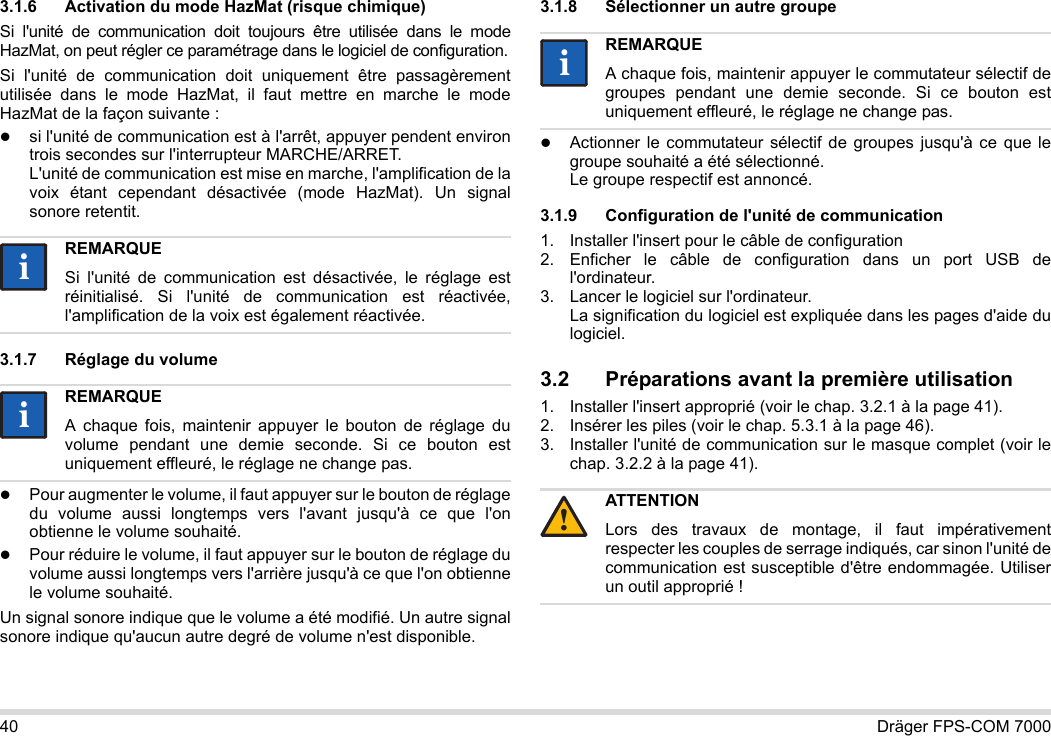 40 Dräger FPS-COM 70003.1.6 Activation du mode HazMat (risque chimique)Si l&apos;unité de communication doit toujours être utilisée dans le mode HazMat, on peut régler ce paramétrage dans le logiciel de configuration.Si l&apos;unité de communication doit uniquement être passagèrement utilisée dans le mode HazMat, il faut mettre en marche le mode HazMat de la façon suivante :si l&apos;unité de communication est à l&apos;arrêt, appuyer pendent environ trois secondes sur l&apos;interrupteur MARCHE/ARRET. L&apos;unité de communication est mise en marche, l&apos;amplification de la voix étant cependant désactivée (mode HazMat). Un signal sonore retentit.3.1.7 Réglage du volumePour augmenter le volume, il faut appuyer sur le bouton de réglage du volume aussi longtemps vers l&apos;avant jusqu&apos;à ce que l&apos;on obtienne le volume souhaité.Pour réduire le volume, il faut appuyer sur le bouton de réglage du volume aussi longtemps vers l&apos;arrière jusqu&apos;à ce que l&apos;on obtienne le volume souhaité.Un signal sonore indique que le volume a été modifié. Un autre signal sonore indique qu&apos;aucun autre degré de volume n&apos;est disponible.3.1.8 Sélectionner un autre groupeActionner le commutateur sélectif de groupes jusqu&apos;à ce que le groupe souhaité a été sélectionné. Le groupe respectif est annoncé.3.1.9 Configuration de l&apos;unité de communication1. Installer l&apos;insert pour le câble de configuration2. Enficher le câble de configuration dans un port USB de l&apos;ordinateur.3. Lancer le logiciel sur l&apos;ordinateur.  La signification du logiciel est expliquée dans les pages d&apos;aide du logiciel.3.2 Préparations avant la première utilisation1. Installer l&apos;insert approprié (voir le chap. 3.2.1 à la page 41).2. Insérer les piles (voir le chap. 5.3.1 à la page 46).3. Installer l&apos;unité de communication sur le masque complet (voir le chap. 3.2.2 à la page 41).REMARQUESi l&apos;unité de communication est désactivée, le réglage est réinitialisé. Si l&apos;unité de communication est réactivée, l&apos;amplification de la voix est également réactivée.REMARQUEA chaque fois, maintenir appuyer le bouton de réglage du volume pendant une demie seconde. Si ce bouton est uniquement effleuré, le réglage ne change pas.iiiiREMARQUEA chaque fois, maintenir appuyer le commutateur sélectif de groupes pendant une demie seconde. Si ce bouton est uniquement effleuré, le réglage ne change pas.ATTENTIONLors des travaux de montage, il faut impérativement respecter les couples de serrage indiqués, car sinon l&apos;unité de communication est susceptible d&apos;être endommagée. Utiliser un outil approprié !ii!