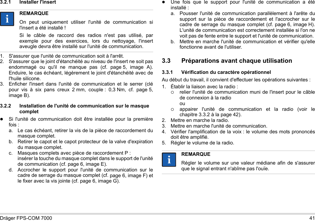 Dräger FPS-COM 7000 413.2.1 Installer l&apos;insert1. S&apos;assurer que l&apos;unité de communication soit à l&apos;arrêt.2. S&apos;assurer que le joint d&apos;étanchéité au niveau de l&apos;insert ne soit pas endommagé ou qu&apos;il ne manque pas (cf. page 5, image A). Enduire, le cas échéant, légèrement le joint d&apos;étanchéité avec de l&apos;huile silicone.3. Enficher l&apos;insert dans l&apos;unité de communication et le serrer (clé pour vis à six pans creux 2 mm, couple : 0,3 Nm, cf. page 5, image B).3.2.2 Installation de l&apos;unité de communication sur le masque completSi l&apos;unité de communication doit être installée pour la première fois :a. Le cas échéant, retirer la vis de la pièce de raccordement du masque complet.b. Retirer le capot et le capot protecteur de la valve d&apos;expiration du masque complet.c. Masques complets avec pièce de raccordement P : insérer la touche du masque complet dans le support de l&apos;unité de communication (cf. page 6, image E).d. Accrocher le support pour l&apos;unité de communication sur le cadre de serrage du masque complet (cf. page 6, image F) et le fixer avec la vis jointe (cf. page 6, image G).Une fois que le support pour l&apos;unité de communication a été installé :a. Pousser l&apos;unité de communication parallèlement à l&apos;arête du support sur la pièce de raccordement et l&apos;accrocher sur le cadre de serrage du masque complet (cf. page 6, image H). L&apos;unité de communication est correctement installée si l&apos;on ne voit pas de fente entre le support et l&apos;unité de communication. b. Mettre en marche l&apos;unité de communication et vérifier qu&apos;elle fonctionne avant de l&apos;utiliser. 3.3 Préparations avant chaque utilisation3.3.1 Vérification du caractère opérationnelAu début du travail, il convient d&apos;effectuer les opérations suivantes :1. Établir la liaison avec la radio :relier l&apos;unité de communication muni de l&apos;insert pour le câble de connexion à la radio ouappairer l&apos;unité de communication et la radio (voir le chapitre 3.3.2 à la page 42).2. Mettre en marche la radio.3. Mettre en marche l&apos;unité de communication.4. Vérifier l&apos;amplification de la voix : le volume des mots prononcés doit être amplifié.5. Régler le volume de la radio.REMARQUEOn peut uniquement utiliser l&apos;unité de communication si l&apos;insert a été installé !Si le câble de raccord des radios n&apos;est pas utilisé, par exemple pour des exercices, lors du nettoyage, l&apos;insert aveugle devra être installé sur l&apos;unité de communication.iiREMARQUERégler le volume sur une valeur médiane afin de s&apos;assurer que le signal entrant n&apos;abîme pas l&apos;ouïe.ii