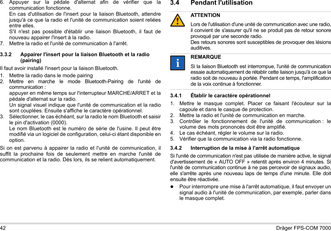 42 Dräger FPS-COM 70006. Appuyer sur la pédale d&apos;alternat afin de vérifier que la communication fonctionne. En cas d&apos;utilisation de l&apos;insert pour la liaison Bluetooth, attendre jusqu&apos;à ce que la radio et l&apos;unité de communication soient reliées entre elles. S&apos;il n&apos;est pas possible d&apos;établir une liaison Bluetooth, il faut de nouveau appairer l&apos;insert à la radio.7. Mettre la radio et l&apos;unité de communication à l&apos;arrêt.3.3.2 Appairer l&apos;insert pour la liaison Bluetooth et la radio (pairing)Il faut avoir installé l&apos;insert pour la liaison Bluetooth.1. Mettre la radio dans le mode pairing2. Mettre en marche le mode Bluetooth-Pairing de l&apos;unité de communication : appuyer en même temps sur l&apos;interrupteur MARCHE/ARRET et la pédale d&apos;alternat sur la radio. Un signal visuel indique que l&apos;unité de communication et la radio sont couplées. Ensuite s&apos;affiche le caractère opérationnel.3. Sélectionner, le cas échéant, sur la radio le nom Bluetooth et saisir le pin d&apos;activation (0000). Le nom Bluetooth est le numéro de série de l&apos;usine. Il peut être modifié via un logiciel de configuration, celui-ci étant disponible en option.Si on est parvenu à appairer la radio et l&apos;unité de communication, il suffit la prochaine fois de seulement mettre en marche l&apos;unité de communication et la radio. Dès lors, ils se relient automatiquement.3.4 Pendant l&apos;utilisation 3.4.1 Établir le caractère opérationnel1. Mettre le masque complet. Placer ce faisant l&apos;écouteur sur la cagoule et dans le casque de protection.2. Mettre la radio et l&apos;unité de communication en marche.3. Contrôler le fonctionnement de l&apos;unité de communication : le volume des mots prononcés doit être amplifié.4. Le cas échéant, régler le volume sur la radio.5. Vérifier que la communication via la radio fonctionne.3.4.2 Interruption de la mise à l&apos;arrêt automatiqueSi l&apos;unité de communication n&apos;est pas utilisée de manière active, le signal d&apos;avertissement de « AUTO OFF » retentit après environ 4 minutes. Si l&apos;unité de communication continue à ne pas percevoir de signaux audio, elle s&apos;arrête après une nouveau laps de temps d&apos;une minute. Elle doit ensuite être réactivée.Pour interrompre une mise à l&apos;arrêt automatique, il faut envoyer un signal audio à l&apos;unité de communication, par exemple, parler dans le masque complet.ATTENTIONLors de l&apos;utilisation d&apos;une unité de communication avec une radio, il convient de s&apos;assurer qu&apos;il ne se produit pas de retour sonore provoqué par une seconde radio.  Des retours sonores sont susceptibles de provoquer des lésions auditives.REMARQUESi la liaison Bluetooth est interrompue, l&apos;unité de communication essaie automatiquement de rétablir cette liaison jusqu&apos;à ce que la radio soit de nouveau à portée. Pendant ce temps, l&apos;amplification de la voix continue à fonctionner.!ii