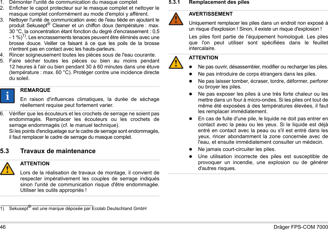 46 Dräger FPS-COM 70001. Démonter l&apos;unité de communication du masque complet2. Enficher le capot protecteur sur le masque complet et nettoyer le masque complet conformément au mode d&apos;emploi y afférent.3. Nettoyer l&apos;unité de communication avec de l&apos;eau tiède en ajoutant le produit Sekusept® Cleaner et un chiffon doux (température : max. 30 °C, la concentration étant fonction du degré d&apos;encrassement : 0,5 - 1 %)1). Les encrassements tenaces peuvent être éliminés avec une brosse douce. Veiller ce faisant à ce que les poils de la brosse n&apos;entrent pas en contact avec les hauts-parleurs.4. Rincer soigneusement toutes les pièces sous de l&apos;eau courante.5. Faire sécher toutes les pièces ou bien au moins pendant 12 heures à l&apos;air ou bien pendant 30 à 60 minutes dans une étuve (température : max. 60 °C). Protéger contre une incidence directe du soleil.6. Vérifier que les écouteurs et les crochets de serrage ne soient pas endommagés. Remplacer les écouteurs ou les crochets de serrage endommagés (cf. le manuel technique).  Si les points d&apos;encliquetage sur le cadre de serrage sont endommagés, il faut remplacer le cadre de serrage du masque complet.5.3 Travaux de maintenance5.3.1 Remplacement des piles 1) Sekusept® est une marque déposée par Ecolab Deutschland GmbHREMARQUEEn raison d&apos;influences climatiques, la durée de séchage réellement requise peut fortement varier.ATTENTIONLors de la réalisation de travaux de montage, il convient de respecter impérativement les couples de serrage indiqués sinon l&apos;unité de communication risque d&apos;être endommagée. Utiliser les outils appropriés !ii!AVERTISSEMENTUniquement remplacer les piles dans un endroit non exposé à un risque d&apos;explosion ! Sinon, il existe un risque d&apos;explosion !Les piles font partie de l&apos;équipement homologué. Les piles que l&apos;on peut utiliser sont spécifiées dans le feuillet intercalaire.ATTENTIONNe pas ouvrir, désassembler, modifier ou recharger les piles.Ne pas introduire de corps étrangers dans les piles.Ne pas laisser tomber, écraser, tordre, déformer, perforer ou broyer les piles.Ne pas exposer les piles à une très forte chaleur ou les mettre dans un four à micro-ondes. Si les piles ont tout de même été exposées à des températures élevées, il faut les remplacer immédiatement.En cas de fuite d&apos;une pile, le liquide ne doit pas entrer en contact avec la peau ou les yeux. Si le liquide est déjà entré en contact avec la peau ou s&apos;il est entré dans les yeux, rincer abondamment la zone concernée avec de l&apos;eau, et ensuite immédiatement consulter un médecin.Ne jamais court-circuiter les piles.Une utilisation incorrecte des piles est susceptible de provoquer un incendie, une explosion ou de générer d&apos;autres risques.!!