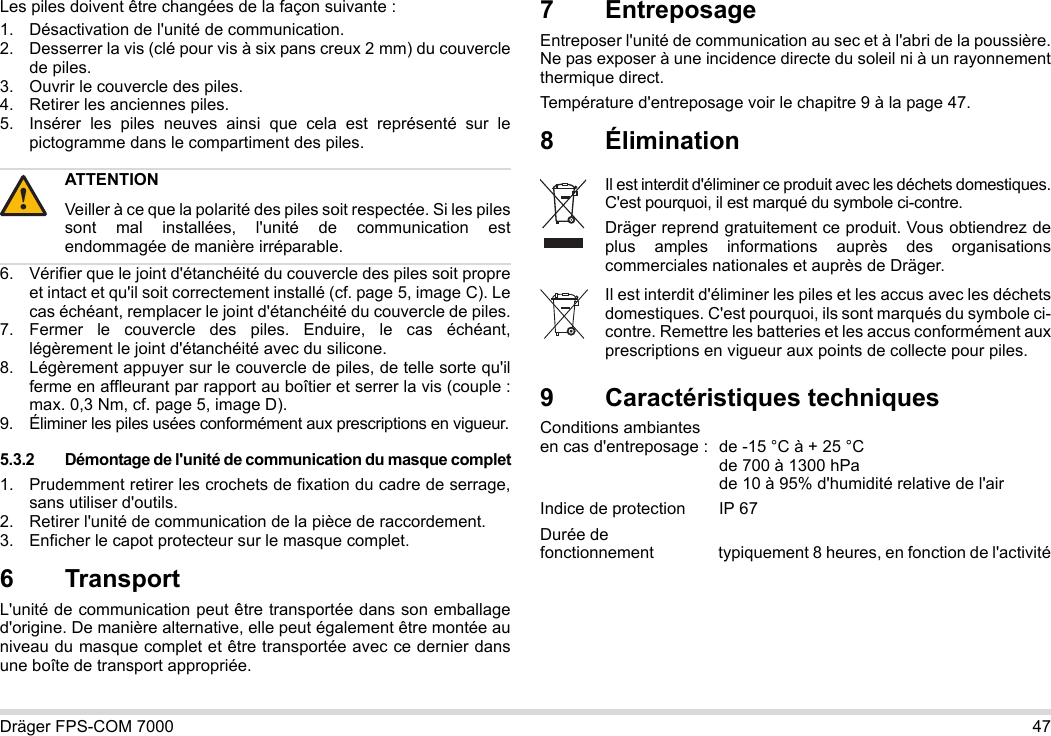 Dräger FPS-COM 7000 47Les piles doivent être changées de la façon suivante :1. Désactivation de l&apos;unité de communication.2. Desserrer la vis (clé pour vis à six pans creux 2 mm) du couvercle de piles.3. Ouvrir le couvercle des piles.4. Retirer les anciennes piles.5. Insérer les piles neuves ainsi que cela est représenté sur le pictogramme dans le compartiment des piles.6. Vérifier que le joint d&apos;étanchéité du couvercle des piles soit propre et intact et qu&apos;il soit correctement installé (cf. page 5, image C). Le cas échéant, remplacer le joint d&apos;étanchéité du couvercle de piles.7. Fermer le couvercle des piles. Enduire, le cas échéant, légèrement le joint d&apos;étanchéité avec du silicone.8. Légèrement appuyer sur le couvercle de piles, de telle sorte qu&apos;il ferme en affleurant par rapport au boîtier et serrer la vis (couple : max. 0,3 Nm, cf. page 5, image D).9. Éliminer les piles usées conformément aux prescriptions en vigueur.5.3.2 Démontage de l&apos;unité de communication du masque complet1. Prudemment retirer les crochets de fixation du cadre de serrage, sans utiliser d&apos;outils.2. Retirer l&apos;unité de communication de la pièce de raccordement.3. Enficher le capot protecteur sur le masque complet.6 Transport L&apos;unité de communication peut être transportée dans son emballage d&apos;origine. De manière alternative, elle peut également être montée au niveau du masque complet et être transportée avec ce dernier dans une boîte de transport appropriée.7 EntreposageEntreposer l&apos;unité de communication au sec et à l&apos;abri de la poussière. Ne pas exposer à une incidence directe du soleil ni à un rayonnement thermique direct. Température d&apos;entreposage voir le chapitre 9 à la page 47.8 Élimination 9 Caractéristiques techniquesConditions ambiantes  en cas d&apos;entreposage : de -15 °C à + 25 °C  de 700 à 1300 hPa de 10 à 95% d&apos;humidité relative de l&apos;airIndice de protection  IP 67Durée de  fonctionnement typiquement 8 heures, en fonction de l&apos;activitéATTENTIONVeiller à ce que la polarité des piles soit respectée. Si les piles sont mal installées, l&apos;unité de communication est endommagée de manière irréparable.!Il est interdit d&apos;éliminer ce produit avec les déchets domestiques. C&apos;est pourquoi, il est marqué du symbole ci-contre.Dräger reprend gratuitement ce produit. Vous obtiendrez de plus amples informations auprès des organisations commerciales nationales et auprès de Dräger.Il est interdit d&apos;éliminer les piles et les accus avec les déchets domestiques. C&apos;est pourquoi, ils sont marqués du symbole ci-contre. Remettre les batteries et les accus conformément aux prescriptions en vigueur aux points de collecte pour piles.