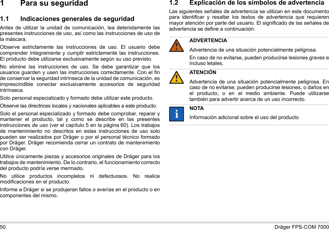 50 Dräger FPS-COM 70001 Para su seguridad1.1 Indicaciones generales de seguridadAntes de utilizar la unidad de comunicación, lea detenidamente las presentes instrucciones de uso, así como las instrucciones de uso de la máscara. Observe estrictamente las instrucciones de uso. El usuario debe comprender íntegramente y cumplir estrictamente las instrucciones. El producto debe utilizarse exclusivamente según su uso previsto.No elimine las instrucciones de uso. Se debe garantizar que los usuarios guarden y usen las instrucciones correctamente. Con el fin de conservar la seguridad intrínseca de la unidad de comunicación, es imprescindible conectar exclusivamente accesorios de seguridad intrínseca.Solo personal especializado y formado debe utilizar este producto.Observe las directrices locales y nacionales aplicables a este producto.Solo el personal especializado y formado debe comprobar, reparar y mantener el producto, tal y como se describe en las presentes instrucciones de uso (ver el capítulo 5 en la página 60). Los trabajos de mantenimiento no descritos en estas instrucciones de uso solo pueden ser realizados por Dräger o por el personal técnico formado por Dräger. Dräger recomienda cerrar un contrato de mantenimiento con Dräger.Utilice únicamente piezas y accesorios originales de Dräger para los trabajos de mantenimiento. De lo contrario, el funcionamiento correcto del producto podría verse mermado.No utilice productos incompletos ni defectuosos. No realice modificaciones en el producto.Informe a Dräger si se produjeran fallos o averías en el producto o en componentes del mismo.1.2 Explicación de los símbolos de advertenciaLas siguientes señales de advertencia se utilizan en este documento para identificar y resaltar los textos de advertencia que requieren mayor atención por parte del usuario. El significado de las señales de advertencia se define a continuación:ADVERTENCIAAdvertencia de una situación potencialmente peligrosa.En caso de no evitarse, pueden producirse lesiones graves e incluso letales.ATENCIÓNAdvertencia de una situación potencialmente peligrosa. En caso de no evitarse, pueden producirse lesiones, o daños en el producto, o en el medio ambiente. Puede utilizarse también para advertir acerca de un uso incorrecto.NOTAInformación adicional sobre el uso del producto!!ii