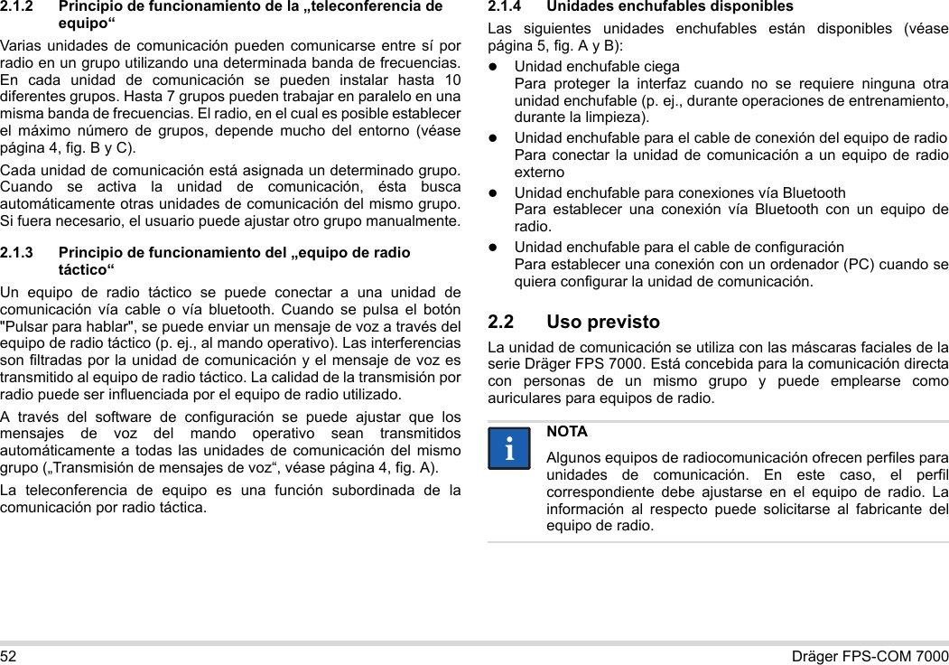 52 Dräger FPS-COM 70002.1.2 Principio de funcionamiento de la „teleconferencia de equipo“Varias unidades de comunicación pueden comunicarse entre sí por radio en un grupo utilizando una determinada banda de frecuencias. En cada unidad de comunicación se pueden instalar hasta 10 diferentes grupos. Hasta 7 grupos pueden trabajar en paralelo en una misma banda de frecuencias. El radio, en el cual es posible establecer el máximo número de grupos, depende mucho del entorno (véase página 4, fig. B y C).Cada unidad de comunicación está asignada un determinado grupo. Cuando se activa la unidad de comunicación, ésta busca automáticamente otras unidades de comunicación del mismo grupo. Si fuera necesario, el usuario puede ajustar otro grupo manualmente.2.1.3 Principio de funcionamiento del „equipo de radio táctico“Un equipo de radio táctico se puede conectar a una unidad de comunicación vía cable o vía bluetooth. Cuando se pulsa el botón &quot;Pulsar para hablar&quot;, se puede enviar un mensaje de voz a través del equipo de radio táctico (p. ej., al mando operativo). Las interferencias son filtradas por la unidad de comunicación y el mensaje de voz es transmitido al equipo de radio táctico. La calidad de la transmisión por radio puede ser influenciada por el equipo de radio utilizado.A través del software de configuración se puede ajustar que los mensajes de voz del mando operativo sean transmitidos automáticamente a todas las unidades de comunicación del mismo grupo („Transmisión de mensajes de voz“, véase página 4, fig. A).La teleconferencia de equipo es una función subordinada de la comunicación por radio táctica. 2.1.4 Unidades enchufables disponiblesLas siguientes unidades enchufables están disponibles (véase página 5, fig. A y B):Unidad enchufable ciega Para proteger la interfaz cuando no se requiere ninguna otra unidad enchufable (p. ej., durante operaciones de entrenamiento, durante la limpieza).Unidad enchufable para el cable de conexión del equipo de radio Para conectar la unidad de comunicación a un equipo de radio externoUnidad enchufable para conexiones vía Bluetooth Para establecer una conexión vía Bluetooth con un equipo de radio.Unidad enchufable para el cable de configuración Para establecer una conexión con un ordenador (PC) cuando se quiera configurar la unidad de comunicación.2.2 Uso previstoLa unidad de comunicación se utiliza con las máscaras faciales de la serie Dräger FPS 7000. Está concebida para la comunicación directa con personas de un mismo grupo y puede emplearse como auriculares para equipos de radio. NOTAAlgunos equipos de radiocomunicación ofrecen perfiles para unidades de comunicación. En este caso, el perfil correspondiente debe ajustarse en el equipo de radio. La información al respecto puede solicitarse al fabricante del equipo de radio.ii