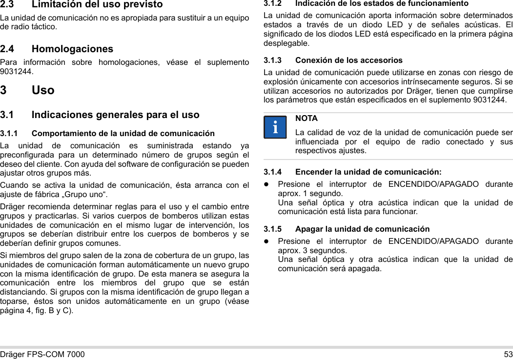 Dräger FPS-COM 7000 532.3 Limitación del uso previstoLa unidad de comunicación no es apropiada para sustituir a un equipo de radio táctico.2.4 HomologacionesPara información sobre homologaciones, véase el suplemento 9031244.3Uso3.1 Indicaciones generales para el uso3.1.1 Comportamiento de la unidad de comunicaciónLa unidad de comunicación es suministrada estando ya preconfigurada para un determinado número de grupos según el deseo del cliente. Con ayuda del software de configuración se pueden ajustar otros grupos más. Cuando se activa la unidad de comunicación, ésta arranca con el ajuste de fábrica „Grupo uno“.Dräger recomienda determinar reglas para el uso y el cambio entre grupos y practicarlas. Si varios cuerpos de bomberos utilizan estas unidades de comunicación en el mismo lugar de intervención, los grupos se deberían distribuir entre los cuerpos de bomberos y se deberían definir grupos comunes.Si miembros del grupo salen de la zona de cobertura de un grupo, las unidades de comunicación forman automáticamente un nuevo grupo con la misma identificación de grupo. De esta manera se asegura la comunicación entre los miembros del grupo que se están distanciando. Si grupos con la misma identificación de grupo llegan a toparse, éstos son unidos automáticamente en un grupo (véase página 4, fig. B y C).3.1.2 Indicación de los estados de funcionamientoLa unidad de comunicación aporta información sobre determinados estados a través de un diodo LED y de señales acústicas. El significado de los diodos LED está especificado en la primera página desplegable.3.1.3 Conexión de los accesoriosLa unidad de comunicación puede utilizarse en zonas con riesgo de explosión únicamente con accesorios intrínsecamente seguros. Si se utilizan accesorios no autorizados por Dräger, tienen que cumplirse los parámetros que están especificados en el suplemento 9031244.3.1.4 Encender la unidad de comunicación:Presione el interruptor de ENCENDIDO/APAGADO durante aprox. 1 segundo. Una señal óptica y otra acústica indican que la unidad de comunicación está lista para funcionar.3.1.5 Apagar la unidad de comunicaciónPresione el interruptor de ENCENDIDO/APAGADO durante aprox. 3 segundos. Una señal óptica y otra acústica indican que la unidad de comunicación será apagada.NOTALa calidad de voz de la unidad de comunicación puede ser influenciada por el equipo de radio conectado y sus respectivos ajustes.ii