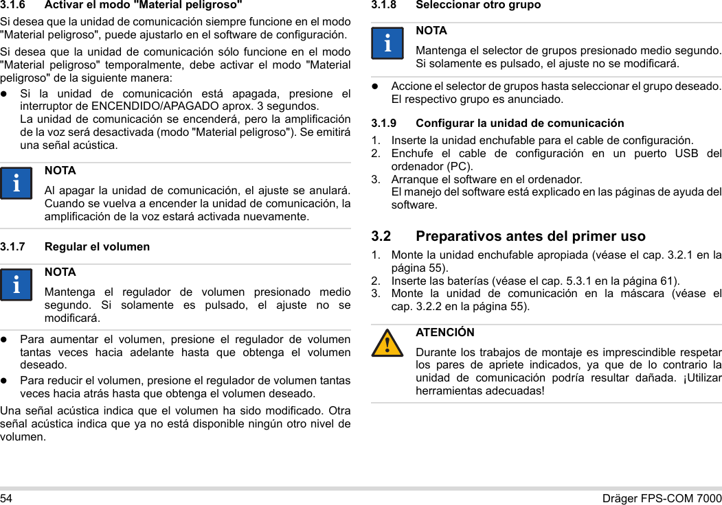 54 Dräger FPS-COM 70003.1.6 Activar el modo &quot;Material peligroso&quot;Si desea que la unidad de comunicación siempre funcione en el modo &quot;Material peligroso&quot;, puede ajustarlo en el software de configuración.Si desea que la unidad de comunicación sólo funcione en el modo &quot;Material peligroso&quot; temporalmente, debe activar el modo &quot;Material peligroso&quot; de la siguiente manera:Si la unidad de comunicación está apagada, presione el interruptor de ENCENDIDO/APAGADO aprox. 3 segundos. La unidad de comunicación se encenderá, pero la amplificación de la voz será desactivada (modo &quot;Material peligroso&quot;). Se emitirá una señal acústica.3.1.7 Regular el volumenPara aumentar el volumen, presione el regulador de volumen tantas veces hacia adelante hasta que obtenga el volumen deseado.Para reducir el volumen, presione el regulador de volumen tantas veces hacia atrás hasta que obtenga el volumen deseado.Una señal acústica indica que el volumen ha sido modificado. Otra señal acústica indica que ya no está disponible ningún otro nivel de volumen.3.1.8 Seleccionar otro grupoAccione el selector de grupos hasta seleccionar el grupo deseado. El respectivo grupo es anunciado.3.1.9 Configurar la unidad de comunicación1. Inserte la unidad enchufable para el cable de configuración.2. Enchufe el cable de configuración en un puerto USB del ordenador (PC).3. Arranque el software en el ordenador.  El manejo del software está explicado en las páginas de ayuda del software.3.2 Preparativos antes del primer uso1. Monte la unidad enchufable apropiada (véase el cap. 3.2.1 en la página 55).2. Inserte las baterías (véase el cap. 5.3.1 en la página 61).3. Monte la unidad de comunicación en la máscara (véase el cap. 3.2.2 en la página 55).NOTAAl apagar la unidad de comunicación, el ajuste se anulará. Cuando se vuelva a encender la unidad de comunicación, la amplificación de la voz estará activada nuevamente.NOTAMantenga el regulador de volumen presionado medio segundo. Si solamente es pulsado, el ajuste no se modificará.iiiiNOTAMantenga el selector de grupos presionado medio segundo. Si solamente es pulsado, el ajuste no se modificará.ATENCIÓNDurante los trabajos de montaje es imprescindible respetar los pares de apriete indicados, ya que de lo contrario la unidad de comunicación podría resultar dañada. ¡Utilizar herramientas adecuadas!ii!