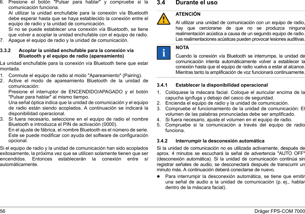 56 Dräger FPS-COM 70006. Presione el botón &quot;Pulsar para hablar&quot; y compruebe si la comunicación funciona. Al utilizar la unidad enchufable para la conexión vía Bluetooth debe esperar hasta que se haya establecido la conexión entre el equipo de radio y la unidad de comunicación. Si no se puede establecer una conexión vía Bluetooth, se tiene que volver a acoplar la unidad enchufable con el equipo de radio.7. Apague el equipo de radio y la unidad de comunicación.3.3.2 Acoplar la unidad enchufable para la conexión vía Bluetooth y el equipo de radio (apareamiento)La unidad enchufable para la conexión vía Bluetooth tiene que estar montada.1. Conmute el equipo de radio al modo &quot;Apareamiento&quot; (Pairing).2. Active el modo de apareamiento Bluetooth de la unidad de comunicación: Presione el interruptor de ENCENDIDO/APAGADO y el botón &quot;Pulsar para hablar&quot; al mismo tiempo. Una señal óptica indica que la unidad de comunicación y el equipo de radio están siendo acoplados. A continuación se indicará la disponibilidad operacional.3. Si fuera necesario, seleccione en el equipo de radio el nombre Bluetooth e introduzca el PIN de activación (0000). En el ajuste de fábrica, el nombre Bluetooth es el número de serie. Este se puede modificar con ayuda del software de configuración opcional.Si el equipo de radio y la unidad de comunicación han sido acoplados exitosamente, la próxima vez que se utilicen solamente tienen que ser encendidos. Entonces establecerán la conexión entre sí automáticamente.3.4 Durante el uso 3.4.1 Establecer la disponibilidad operacional1. Colóquese la máscara facial. Coloque el auricular encima de la capucha ignífuga y debajo del casco de seguridad.2. Encienda el equipo de radio y la unidad de comunicación.3. Compruebe el funcionamiento de la unidad de comunicación: El volumen de las palabras pronunciadas debe ser amplificado.4. Si fuera necesario, ajuste el volumen en el equipo de radio.5. Compruebe si la comunicación a través del equipo de radio funciona.3.4.2 Interrumpir la desconexión automáticaSi la unidad de comunicación no es utilizada activamente, después de aprox. 4 minutos se escuchará la señal de advertencia &quot;AUTO OFF&quot; (desconexión automática). Si la unidad de comunicación continúa sin registrar señales de audio, se desconectará después de transcurrir un minuto más. A continuación deberá conectarse de nuevo.Para interrumpir la desconexión automática, se tiene que emitir una señal de audio a la unidad de comunicación (p. ej., hablar dentro de la máscara facial).ATENCIÓNAl utilizar una unidad de comunicación con un equipo de radio, hay que cerciorarse de que no se produzca ninguna realimentación acústica a causa de un segundo equipo de radio. Las realimentaciones acústicas pueden provocar lesiones auditivas.NOTACuando la conexión vía Bluetooth se interrumpe, la unidad de comunicación intenta automáticamente volver a establecer la conexión hasta que el equipo de radio vuelva a estar al alcance. Mientras tanto la amplificación de voz funcionará continuamente.!ii