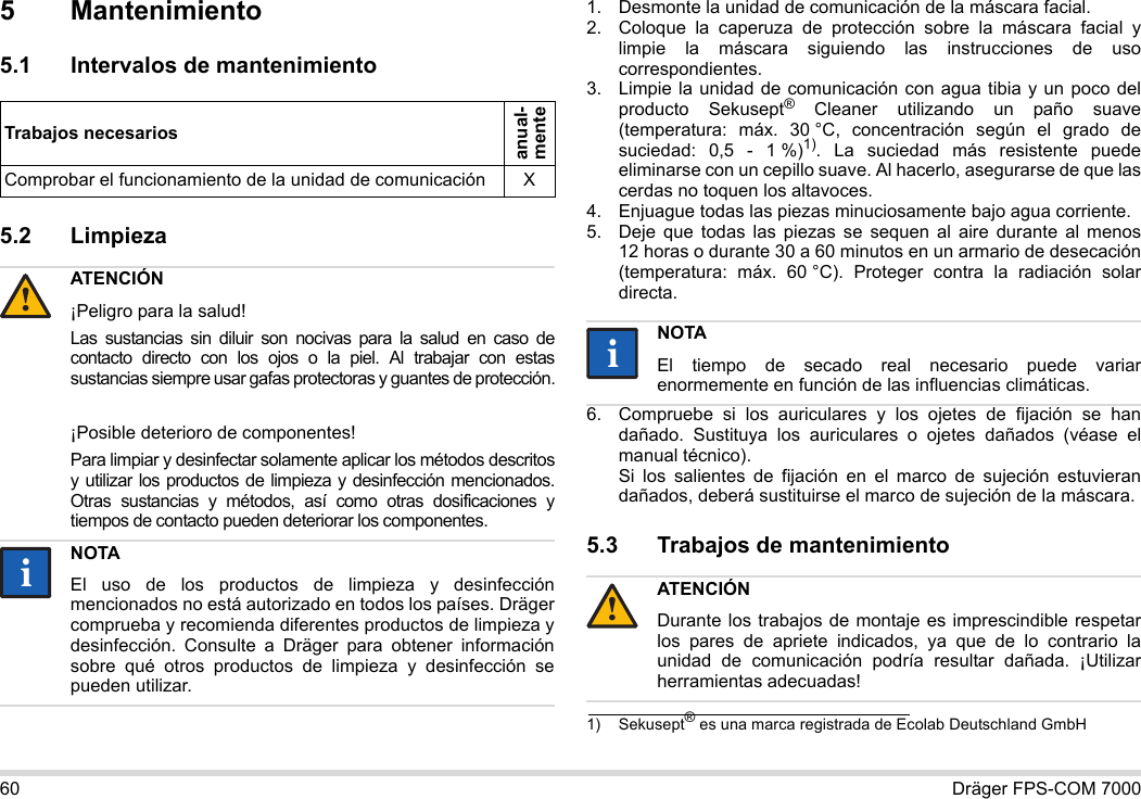 60 Dräger FPS-COM 70005 Mantenimiento5.1 Intervalos de mantenimiento5.2 Limpieza 1. Desmonte la unidad de comunicación de la máscara facial.2. Coloque la caperuza de protección sobre la máscara facial y limpie la máscara siguiendo las instrucciones de uso correspondientes.3. Limpie la unidad de comunicación con agua tibia y un poco del producto Sekusept® Cleaner utilizando un paño suave (temperatura: máx. 30 °C, concentración según el grado de suciedad: 0,5 - 1 %)1). La suciedad más resistente puede eliminarse con un cepillo suave. Al hacerlo, asegurarse de que las cerdas no toquen los altavoces.4. Enjuague todas las piezas minuciosamente bajo agua corriente.5. Deje que todas las piezas se sequen al aire durante al menos 12 horas o durante 30 a 60 minutos en un armario de desecación (temperatura: máx. 60 °C). Proteger contra la radiación solar directa.6. Compruebe si los auriculares y los ojetes de fijación se han dañado. Sustituya los auriculares o ojetes dañados (véase el manual técnico).  Si los salientes de fijación en el marco de sujeción estuvieran dañados, deberá sustituirse el marco de sujeción de la máscara.5.3 Trabajos de mantenimientoTrabajos necesariosanual- menteComprobar el funcionamiento de la unidad de comunicación XATENCIÓN¡Peligro para la salud!Las sustancias sin diluir son nocivas para la salud en caso de contacto directo con los ojos o la piel. Al trabajar con estas sustancias siempre usar gafas protectoras y guantes de protección.¡Posible deterioro de componentes!Para limpiar y desinfectar solamente aplicar los métodos descritos y utilizar los productos de limpieza y desinfección mencionados. Otras sustancias y métodos, así como otras dosificaciones y tiempos de contacto pueden deteriorar los componentes. NOTAEl uso de los productos de limpieza y desinfección mencionados no está autorizado en todos los países. Dräger comprueba y recomienda diferentes productos de limpieza y desinfección. Consulte a Dräger para obtener información sobre qué otros productos de limpieza y desinfección se pueden utilizar.!ii1) Sekusept® es una marca registrada de Ecolab Deutschland GmbHNOTAEl tiempo de secado real necesario puede variar enormemente en función de las influencias climáticas.ATENCIÓNDurante los trabajos de montaje es imprescindible respetar los pares de apriete indicados, ya que de lo contrario la unidad de comunicación podría resultar dañada. ¡Utilizar herramientas adecuadas!ii!