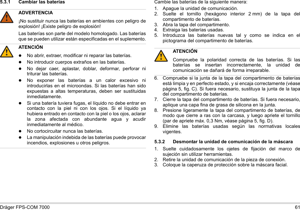 Dräger FPS-COM 7000 615.3.1 Cambiar las baterías Cambie las baterías de la siguiente manera:1. Apague la unidad de comunicación.2. Suelte el tornillo (hexágono interior 2 mm) de la tapa del compartimento de baterías.3. Abra la tapa del compartimento.4. Extraiga las baterías usadas.5. Introduzca las baterías nuevas tal y como se indica en el pictograma del compartimento de baterías.6. Compruebe si la junta de la tapa del compartimento de baterías está limpia y en perfecto estado, y si encaja correctamente (véase página 5, fig. C). Si fuera necesario, sustituya la junta de la tapa del compartimento de baterías.7. Cierre la tapa del compartimento de baterías. Si fuera necesario, aplique una capa fina de grasa de silicona en la junta.8. Presione ligeramente la tapa del compartimento de baterías, de modo que cierre a ras con la carcasa, y luego apriete el tornillo (par de apriete máx. 0,3 Nm, véase página 5, fig. D).9. Elimine las baterías usadas según las normativas locales vigentes.5.3.2 Desmontar la unidad de comunicación de la máscara1. Suelte cuidadosamente los ojetes de fijación del marco de sujeción sin utilizar herramientas.2. Retire la unidad de comunicación de la pieza de conexión.3. Coloque la caperuza de protección sobre la máscara facial.ADVERTENCIA¡No sustituir nunca las baterías en ambientes con peligro de explosión! ¡Existe peligro de explosión!Las baterías son parte del modelo homologado. Las baterías que se pueden utilizar están especificadas en el suplemento.ATENCIÓNNo abrir, extraer, modificar ni reparar las baterías.No introducir cuerpos extraños en las baterías.No dejar caer, aplastar, doblar, deformar, perforar ni triturar las baterías.No exponer las baterías a un calor excesivo ni introducirlas en el microondas. Si las baterías han sido expuestas a altas temperaturas, deben ser sustituidas inmediatamente.Si una batería tuviera fugas, el líquido no debe entrar en contacto con la piel ni con los ojos. Si el líquido ya hubiera entrado en contacto con la piel o los ojos, aclarar la zona afectada con abundante agua y acudir inmediatamente al médico.No cortocircuitar nunca las baterías.La manipulación indebida de las baterías puede provocar incendios, explosiones u otros peligros.!!ATENCIÓNCompruebe la polaridad correcta de las baterías. Si las baterías se insertan incorrectamente, la unidad de comunicación se dañará de forma irreparable.!