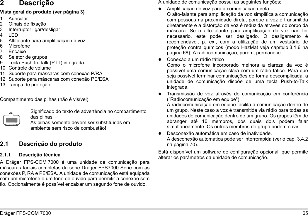Dräger FPS-COM 7000 652 DescriçãoVista geral do produto (ver página 3)1 Auricular2 Olhais de fixação3 Interruptor ligar/desligar4LED5 Altifalante para amplificação da voz6 Microfone7 Encaixe8 Seletor de grupos9 Tecla Push-to-Talk (PTT) integrada10 Controle de volume11 Suporte para máscaras com conexão P/RA12 Suporte para máscaras com conexão PE/ESA13 Tampa de proteçãoCompartimento das pilhas (não é visível)2.1 Descrição do produto2.1.1 Descrição técnicaA Dräger FPS-COM 7000 é uma unidade de comunicação para máscaras faciais completas da série Dräger FPS7000 Serie com as conexões P, RA e PE/ESA. A unidade de comunicação está equipada com um microfone e um fone de ouvido para permitir a conexão sem fio. Opcionalmente é possível encaixar um segundo fone de ouvido. A unidade de comunicação possui as seguintes funções:Amplificação de voz para a comunicação diretaO alto-falante para amplificação da voz simplifica a comunicação com pessoas na proximidade direta, porque a voz é transmitida diretamente e a distorção da voz é reduzida através do corpo da máscara. Se o alto-falante para amplificação da voz não for necessário, este pode ser desligado. O desligamento é recomendável, p. ex., com a utilização de um vestuário de proteção contra químicos (modo HazMat veja capítulo 3.1.6 na página 68). A radiocomunicação, porém, permanece.Conexão a um rádio táticoComo o microfone incorporado melhora a clareza da voz é possível uma comunicação clara com um rádio tático. Para que seja possível terminar comunicações de forma descomplicada, a unidade de comunicação dispõe de uma tecla Push-to-Talk integrada.Transmissão de voz através de comunicação em conferência (&quot;Radiocomunicação em equipe&quot;)  A radiocomunicação em equipe facilita a comunicação dentro de um grupo. Neste caso a voz é transmitida via rádio para todas as unidades de comunicação dentro de um grupo. Os grupos têm de abranger até 10 membros, dos quais dois podem falar simultaneamente. Os outros membros do grupo podem ouvir.Desconexão automática em caso de inatividade.  A desconexão automática pode ser interrompida (ver o cap. 3.4.2 na página 70).Está disponível um software de configuração opcional, que permite alterar os parâmetros da unidade de comunicação.Significado do texto de advertência no compartimento das pilhas:As pilhas somente devem ser substituídas em ambiente sem risco de combustão!