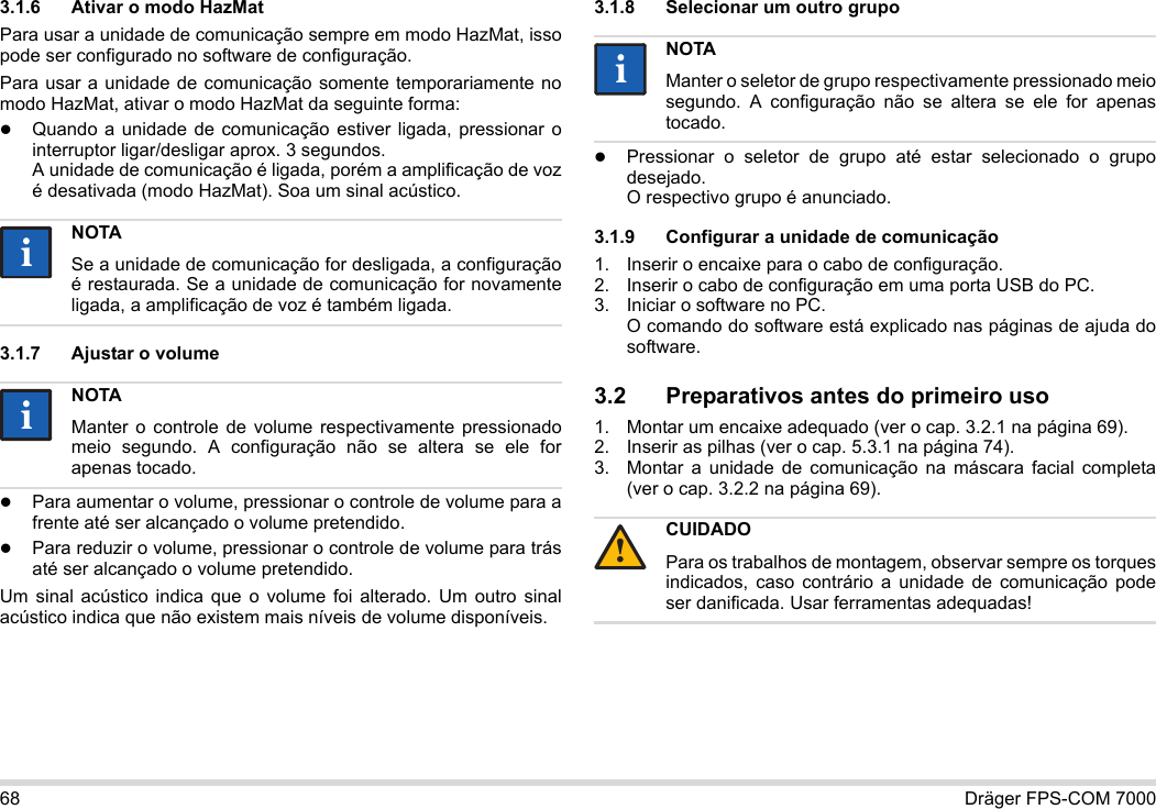 68 Dräger FPS-COM 70003.1.6 Ativar o modo HazMatPara usar a unidade de comunicação sempre em modo HazMat, isso pode ser configurado no software de configuração.Para usar a unidade de comunicação somente temporariamente no modo HazMat, ativar o modo HazMat da seguinte forma:Quando a unidade de comunicação estiver ligada, pressionar o interruptor ligar/desligar aprox. 3 segundos. A unidade de comunicação é ligada, porém a amplificação de voz é desativada (modo HazMat). Soa um sinal acústico.3.1.7 Ajustar o volumePara aumentar o volume, pressionar o controle de volume para a frente até ser alcançado o volume pretendido.Para reduzir o volume, pressionar o controle de volume para trás até ser alcançado o volume pretendido.Um sinal acústico indica que o volume foi alterado. Um outro sinal acústico indica que não existem mais níveis de volume disponíveis.3.1.8 Selecionar um outro grupoPressionar o seletor de grupo até estar selecionado o grupo desejado. O respectivo grupo é anunciado.3.1.9 Configurar a unidade de comunicação1. Inserir o encaixe para o cabo de configuração.2. Inserir o cabo de configuração em uma porta USB do PC.3. Iniciar o software no PC.  O comando do software está explicado nas páginas de ajuda do software.3.2 Preparativos antes do primeiro uso1. Montar um encaixe adequado (ver o cap. 3.2.1 na página 69).2. Inserir as pilhas (ver o cap. 5.3.1 na página 74).3. Montar a unidade de comunicação na máscara facial completa (ver o cap. 3.2.2 na página 69).NOTASe a unidade de comunicação for desligada, a configuração é restaurada. Se a unidade de comunicação for novamente ligada, a amplificação de voz é também ligada.NOTAManter o controle de volume respectivamente pressionado meio segundo. A configuração não se altera se ele for apenas tocado.iiiiNOTAManter o seletor de grupo respectivamente pressionado meio segundo. A configuração não se altera se ele for apenas tocado.CUIDADOPara os trabalhos de montagem, observar sempre os torques indicados, caso contrário a unidade de comunicação pode ser danificada. Usar ferramentas adequadas!ii!