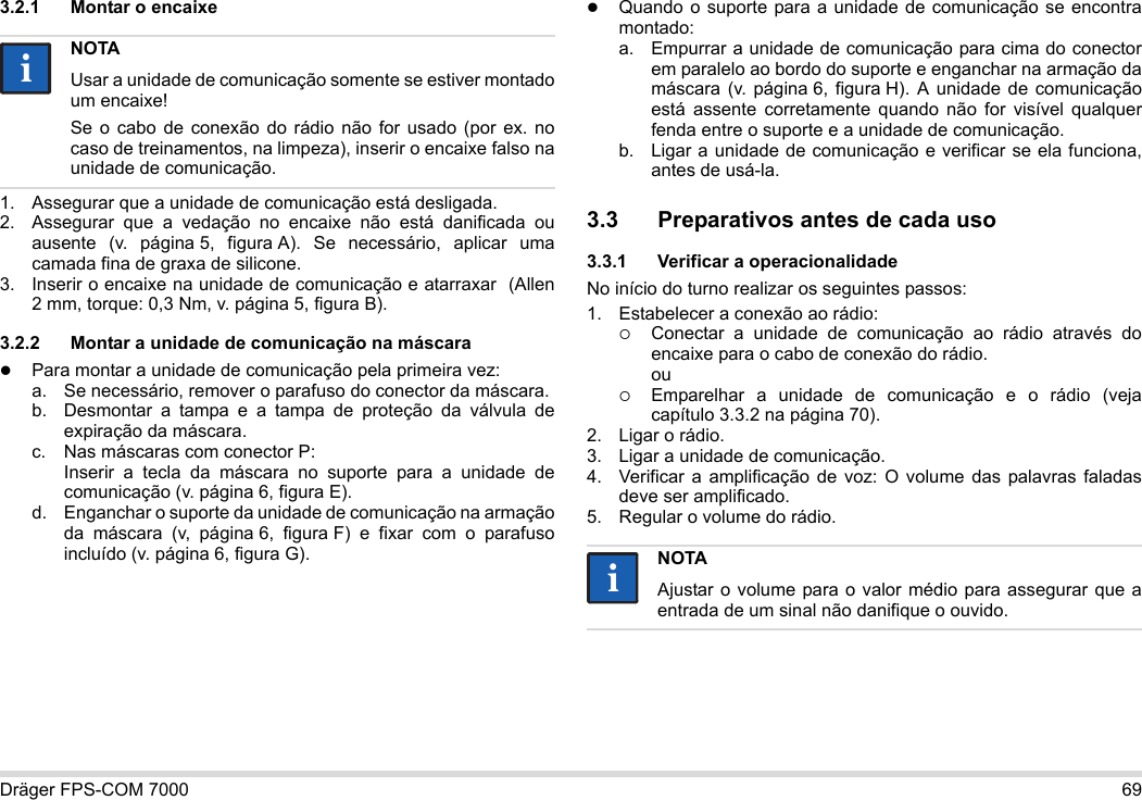 Dräger FPS-COM 7000 693.2.1 Montar o encaixe1. Assegurar que a unidade de comunicação está desligada.2. Assegurar que a vedação no encaixe não está danificada ou ausente (v. página 5, figura A). Se necessário, aplicar uma camada fina de graxa de silicone.3. Inserir o encaixe na unidade de comunicação e atarraxar  (Allen 2 mm, torque: 0,3 Nm, v. página 5, figura B).3.2.2 Montar a unidade de comunicação na máscaraPara montar a unidade de comunicação pela primeira vez:a. Se necessário, remover o parafuso do conector da máscara.b. Desmontar a tampa e a tampa de proteção da válvula de expiração da máscara.c. Nas máscaras com conector P: Inserir a tecla da máscara no suporte para a unidade de comunicação (v. página 6, figura E).d. Enganchar o suporte da unidade de comunicação na armação da máscara (v, página 6, figura F) e fixar com o parafuso incluído (v. página 6, figura G).Quando o suporte para a unidade de comunicação se encontra montado:a. Empurrar a unidade de comunicação para cima do conector em paralelo ao bordo do suporte e enganchar na armação da máscara (v. página 6, figura H). A unidade de comunicação está assente corretamente quando não for visível qualquer fenda entre o suporte e a unidade de comunicação. b. Ligar a unidade de comunicação e verificar se ela funciona, antes de usá-la. 3.3 Preparativos antes de cada uso3.3.1 Verificar a operacionalidadeNo início do turno realizar os seguintes passos:1. Estabelecer a conexão ao rádio:Conectar a unidade de comunicação ao rádio através do encaixe para o cabo de conexão do rádio. ouEmparelhar a unidade de comunicação e o rádio (veja capítulo 3.3.2 na página 70).2. Ligar o rádio.3. Ligar a unidade de comunicação.4. Verificar a amplificação de voz: O volume das palavras faladas deve ser amplificado.5. Regular o volume do rádio.NOTAUsar a unidade de comunicação somente se estiver montado um encaixe!Se o cabo de conexão do rádio não for usado (por ex. no caso de treinamentos, na limpeza), inserir o encaixe falso na unidade de comunicação.iiNOTAAjustar o volume para o valor médio para assegurar que a entrada de um sinal não danifique o ouvido.ii