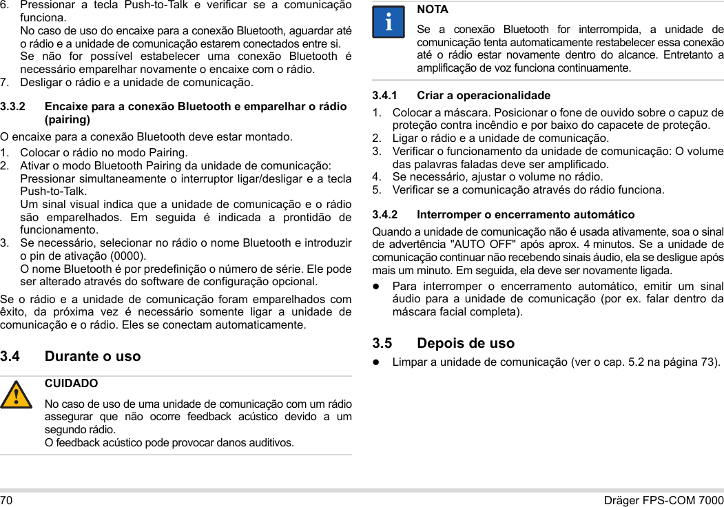 70 Dräger FPS-COM 70006. Pressionar a tecla Push-to-Talk e verificar se a comunicação funciona. No caso de uso do encaixe para a conexão Bluetooth, aguardar até o rádio e a unidade de comunicação estarem conectados entre si. Se não for possível estabelecer uma conexão Bluetooth é necessário emparelhar novamente o encaixe com o rádio.7. Desligar o rádio e a unidade de comunicação.3.3.2 Encaixe para a conexão Bluetooth e emparelhar o rádio (pairing)O encaixe para a conexão Bluetooth deve estar montado.1. Colocar o rádio no modo Pairing.2. Ativar o modo Bluetooth Pairing da unidade de comunicação: Pressionar simultaneamente o interruptor ligar/desligar e a tecla Push-to-Talk. Um sinal visual indica que a unidade de comunicação e o rádio são emparelhados. Em seguida é indicada a prontidão de funcionamento.3. Se necessário, selecionar no rádio o nome Bluetooth e introduzir o pin de ativação (0000). O nome Bluetooth é por predefinição o número de série. Ele pode ser alterado através do software de configuração opcional.Se o rádio e a unidade de comunicação foram emparelhados com êxito, da próxima vez é necessário somente ligar a unidade de comunicação e o rádio. Eles se conectam automaticamente.3.4 Durante o uso 3.4.1 Criar a operacionalidade1. Colocar a máscara. Posicionar o fone de ouvido sobre o capuz de proteção contra incêndio e por baixo do capacete de proteção.2. Ligar o rádio e a unidade de comunicação.3. Verificar o funcionamento da unidade de comunicação: O volume das palavras faladas deve ser amplificado.4. Se necessário, ajustar o volume no rádio.5. Verificar se a comunicação através do rádio funciona.3.4.2 Interromper o encerramento automáticoQuando a unidade de comunicação não é usada ativamente, soa o sinal de advertência &quot;AUTO OFF&quot; após aprox. 4 minutos. Se a unidade de comunicação continuar não recebendo sinais áudio, ela se desligue após mais um minuto. Em seguida, ela deve ser novamente ligada.Para interromper o encerramento automático, emitir um sinal áudio para a unidade de comunicação (por ex. falar dentro da máscara facial completa).3.5 Depois de usoLimpar a unidade de comunicação (ver o cap. 5.2 na página 73).CUIDADONo caso de uso de uma unidade de comunicação com um rádio assegurar que não ocorre feedback acústico devido a um segundo rádio. O feedback acústico pode provocar danos auditivos.!NOTASe a conexão Bluetooth for interrompida, a unidade de comunicação tenta automaticamente restabelecer essa conexão até o rádio estar novamente dentro do alcance. Entretanto a amplificação de voz funciona continuamente.ii