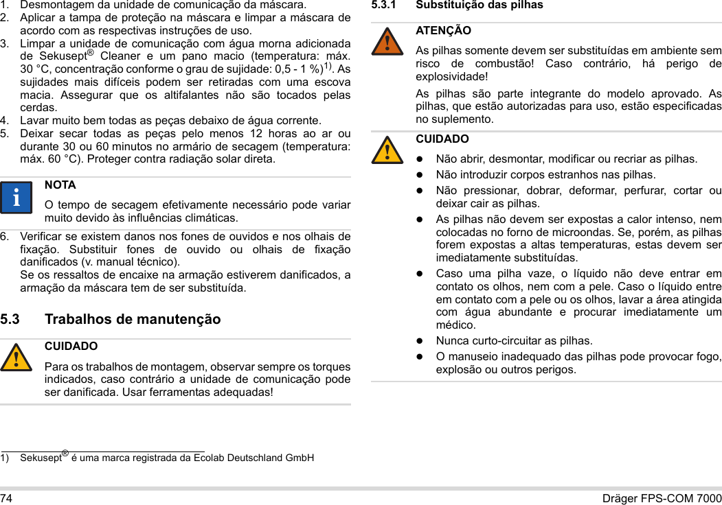 74 Dräger FPS-COM 70001. Desmontagem da unidade de comunicação da máscara.2. Aplicar a tampa de proteção na máscara e limpar a máscara de acordo com as respectivas instruções de uso.3. Limpar a unidade de comunicação com água morna adicionada de Sekusept® Cleaner e um pano macio (temperatura: máx. 30 °C, concentração conforme o grau de sujidade: 0,5 - 1 %)1). As sujidades mais difíceis podem ser retiradas com uma escova macia. Assegurar que os altifalantes não são tocados pelas cerdas.4. Lavar muito bem todas as peças debaixo de água corrente.5. Deixar secar todas as peças pelo menos 12 horas ao ar ou durante 30 ou 60 minutos no armário de secagem (temperatura: máx. 60 °C). Proteger contra radiação solar direta.6. Verificar se existem danos nos fones de ouvidos e nos olhais de fixação. Substituir fones de ouvido ou olhais de fixação danificados (v. manual técnico).  Se os ressaltos de encaixe na armação estiverem danificados, a armação da máscara tem de ser substituída.5.3 Trabalhos de manutenção5.3.1 Substituição das pilhas 1) Sekusept® é uma marca registrada da Ecolab Deutschland GmbHNOTAO tempo de secagem efetivamente necessário pode variar muito devido às influências climáticas.CUIDADOPara os trabalhos de montagem, observar sempre os torques indicados, caso contrário a unidade de comunicação pode ser danificada. Usar ferramentas adequadas!ii!ATENÇÃOAs pilhas somente devem ser substituídas em ambiente sem risco de combustão! Caso contrário, há perigo de explosividade!As pilhas são parte integrante do modelo aprovado. As pilhas, que estão autorizadas para uso, estão especificadas no suplemento.CUIDADONão abrir, desmontar, modificar ou recriar as pilhas.Não introduzir corpos estranhos nas pilhas.Não pressionar, dobrar, deformar, perfurar, cortar ou deixar cair as pilhas.As pilhas não devem ser expostas a calor intenso, nem colocadas no forno de microondas. Se, porém, as pilhas forem expostas a altas temperaturas, estas devem ser imediatamente substituídas.Caso uma pilha vaze, o líquido não deve entrar em contato os olhos, nem com a pele. Caso o líquido entre em contato com a pele ou os olhos, lavar a área atingida com água abundante e procurar imediatamente um médico.Nunca curto-circuitar as pilhas.O manuseio inadequado das pilhas pode provocar fogo, explosão ou outros perigos.!!